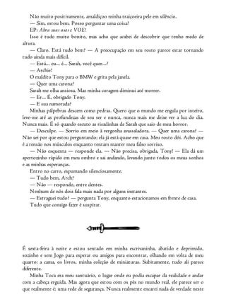 Não muito positivamente, amaldiçoo minha traiçoeira pele em silêncio.
— Sim, estou bem. Posso perguntar uma coisa?
EP: Abra suas asas e VOE!
Isso é tudo muito bonito, mas acho que acabei de descobrir que tenho medo de
altura.
— Claro. Está tudo bem? — A preocupação em seu rosto parece estar tornando
tudo ainda mais difícil.
— Está... eu... é... Sarah, você quer...?
— Archie!
O maldito Tony para o BMW e grita pela janela.
— Quer uma carona?
Sarah me olha ansiosa. Mas minha coragem diminui até morrer.
— Er... É, obrigado Tony.
— E sua namorada?
Minhas pálpebras descem como pedras. Quero que o mundo me engula por inteiro,
leve-me até as profundezas de seu ser e nunca, nunca mais me deixe ver a luz do dia.
Nunca mais. É só quando escuto as risadinhas de Sarah que saio de meu horror.
— Desculpe. — Sorrio em meio à vergonha avassaladora. — Quer uma carona? —
Não sei por que estou perguntando; ela já está quase em casa. Meu rosto dói. Acho que
é a tensão nos músculos enquanto tentam manter meu falso sorriso.
— Não esquenta — responde ela. — Não precisa, obrigada, Tony! — Ela dá um
apertozinho rápido em meu ombro e sai andando, levando junto todos os meus sonhos
e as minhas esperanças.
Entro no carro, espumando silenciosamente.
— Tudo bem, Arch?
— Não — respondo, entre dentes.
Nenhum de nós dois fala mais nada por alguns instantes.
— Estraguei tudo? — pergunta Tony, enquanto estacionamos em frente de casa.
Tudo que consigo fazer é suspirar.
É sexta-feira à noite e estou sentado em minha escrivaninha, abatido e deprimido,
sozinho e sem Jogo para esperar ou amigos para encontrar, olhando em volta de meu
quarto: a cama, os livros, minha coleção de miniaturas. Subitamente, tudo ali parece
diferente.
Minha Toca era meu santuário, o lugar onde eu podia escapar da realidade e andar
com a cabeça erguida. Mas agora que estou com os pés no mundo real, ele parece ser o
que realmente é: uma rede de segurança. Nunca realmente encarei nada de verdade neste
 
