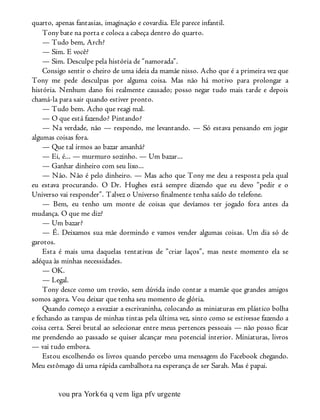 quarto, apenas fantasias, imaginação e covardia. Ele parece infantil.
Tony bate na porta e coloca a cabeça dentro do quarto.
— Tudo bem, Arch?
— Sim. E você?
— Sim. Desculpe pela história de “namorada”.
Consigo sentir o cheiro de uma ideia da mamãe nisso. Acho que é a primeira vez que
Tony me pede desculpas por alguma coisa. Mas não há motivo para prolongar a
história. Nenhum dano foi realmente causado; posso negar tudo mais tarde e depois
chamá-la para sair quando estiver pronto.
— Tudo bem. Acho que reagi mal.
— O que está fazendo? Pintando?
— Na verdade, não — respondo, me levantando. — Só estava pensando em jogar
algumas coisas fora.
— Que tal irmos ao bazar amanhã?
— Ei, é... — murmuro sozinho. — Um bazar...
— Ganhar dinheiro com seu lixo...
— Não. Não é pelo dinheiro. — Mas acho que Tony me deu a resposta pela qual
eu estava procurando. O Dr. Hughes está sempre dizendo que eu devo “pedir e o
Universo vai responder”. Talvez o Universo finalmente tenha saído do telefone.
— Bem, eu tenho um monte de coisas que devíamos ter jogado fora antes da
mudança. O que me diz?
— Um bazar?
— É. Deixamos sua mãe dormindo e vamos vender algumas coisas. Um dia só de
garotos.
Esta é mais uma daquelas tentativas de ”criar laços”, mas neste momento ela se
adéqua às minhas necessidades.
— OK.
— Legal.
Tony desce como um trovão, sem dúvida indo contar a mamãe que grandes amigos
somos agora. Vou deixar que tenha seu momento de glória.
Quando começo a esvaziar a escrivaninha, colocando as miniaturas em plástico bolha
e fechando as tampas de minhas tintas pela última vez, sinto como se estivesse fazendo a
coisa certa. Serei brutal ao selecionar entre meus pertences pessoais — não posso ficar
me prendendo ao passado se quiser alcançar meu potencial interior. Miniaturas, livros
— vai tudo embora.
Estou escolhendo os livros quando percebo uma mensagem do Facebook chegando.
Meu estômago dá uma rápida cambalhota na esperança de ser Sarah. Mas é papai.
vou pra York6a q vem liga pfv urgente
 