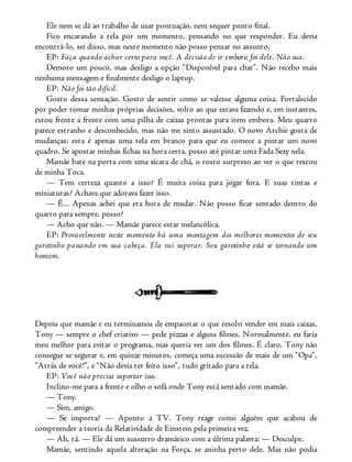 Ele nem se dá ao trabalho de usar pontuação, nem sequer ponto final.
Fico encarando a tela por um momento, pensando no que responder. Eu devia
encontrá-lo, sei disso, mas neste momento não posso pensar no assunto.
EP: Faça quando achar certo para você. A decisão de ir embora foi dele. Não sua.
Demoro um pouco, mas desligo a opção “Disponível para chat”. Não recebo mais
nenhuma mensagem e finalmente desligo o laptop.
EP: Não foi tão difícil.
Gosto dessa sensação. Gosto de sentir como se valesse alguma coisa. Fortalecido
por poder tomar minhas próprias decisões, volto ao que estava fazendo e, em instantes,
estou frente a frente com uma pilha de caixas prontas para irem embora. Meu quarto
parece estranho e desconhecido, mas não me sinto assustado. O novo Archie gosta de
mudanças; esta é apenas uma tela em branco para que eu comece a pintar um novo
quadro. Se apostar minhas fichas na hora certa, posso até pintar uma Fada Sexy nela.
Mamãe bate na porta com uma xícara de chá, o rosto surpreso ao ver o que restou
de minha Toca.
— Tem certeza quanto a isso? É muita coisa para jogar fora. E suas tintas e
miniaturas? Achava que adorava fazer isso.
— É... Apenas achei que era hora de mudar. Não posso ficar sentado dentro do
quarto para sempre, posso?
— Acho que não. — Mamãe parece estar melancólica.
EP: Provavelmente neste momento há uma montagem dos melhores momentos de seu
garotinho passando em sua cabeça. Ela vai superar. Seu garotinho está se tornando um
homem.
Depois que mamãe e eu terminamos de empacotar o que resolvi vender em mais caixas,
Tony — sempre o chef criativo — pede pizzas e alguns filmes. Normalmente. eu faria
meu melhor para evitar o programa, mas queria ver um dos filmes. É claro, Tony não
consegue se segurar e, em quinze minutos, começa uma sucessão de mais de um “Opa”,
“Atrás de você!”, e “Não devia ter feito isso”, tudo gritado para a tela.
EP: Você não precisa suportar isso.
Inclino-me para a frente e olho o sofá onde Tony está sentado com mamãe.
— Tony.
— Sim, amigo.
— Se importa? — Aponto a TV. Tony reage como alguém que acabou de
compreender a teoria da Relatividade de Einstein pela primeira vez.
— Ah, tá. — Ele dá um sussurro dramático com a última palavra: — Desculpe.
Mamãe, sentindo aquela alteração na Força, se aninha perto dele. Mas não podia
 