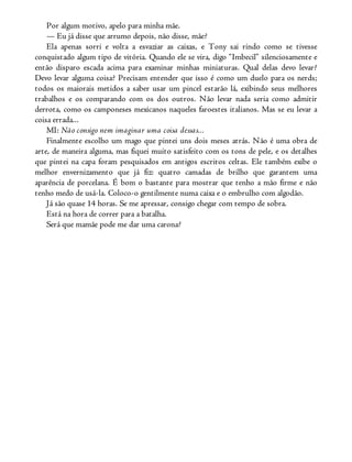 Por algum motivo, apelo para minha mãe.
— Eu já disse que arrumo depois, não disse, mãe?
Ela apenas sorri e volta a esvaziar as caixas, e Tony sai rindo como se tivesse
conquistado algum tipo de vitória. Quando ele se vira, digo “Imbecil” silenciosamente e
então disparo escada acima para examinar minhas miniaturas. Qual delas devo levar?
Devo levar alguma coisa? Precisam entender que isso é como um duelo para os nerds;
todos os maiorais metidos a saber usar um pincel estarão lá, exibindo seus melhores
trabalhos e os comparando com os dos outros. Não levar nada seria como admitir
derrota, como os camponeses mexicanos naqueles faroestes italianos. Mas se eu levar a
coisa errada...
MI: Não consigo nem imaginar uma coisa dessas...
Finalmente escolho um mago que pintei uns dois meses atrás. Não é uma obra de
arte, de maneira alguma, mas fiquei muito satisfeito com os tons de pele, e os detalhes
que pintei na capa foram pesquisados em antigos escritos celtas. Ele também exibe o
melhor envernizamento que já fiz: quatro camadas de brilho que garantem uma
aparência de porcelana. É bom o bastante para mostrar que tenho a mão firme e não
tenho medo de usá-la. Coloco-o gentilmente numa caixa e o embrulho com algodão.
Já são quase 14 horas. Se me apressar, consigo chegar com tempo de sobra.
Está na hora de correr para a batalha.
Será que mamãe pode me dar uma carona?
 