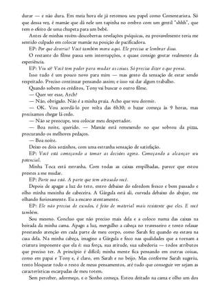 durar — e não dura. Em meia hora ele já retomou seu papel como Comentarista. Só
que dessa vez, é mamãe que dá nele um tapinha no ombro com um gentil “shhh”, que
tem o efeito de uma chupeta para um bebê.
Antes de minhas recém-descobertas revelações psíquicas, eu provavelmente teria me
sentido culpado em colocar mamãe na posição de pacificadora.
EP: Por que deveria? Você também mora aqui. Ele precisa se lembrar disso.
O restante do filme passa sem interrupções, e quase consigo gostar realmente da
experiência.
EP: Viu só? Você tem poder para mudar as coisas. Só precisa dizer o que pensa.
Isso tudo é um pouco novo para mim — mas gosto da sensação de estar sendo
respeitado. Preciso continuar pensando assim; e isso vai dar algum trabalho.
Quando sobem os créditos, Tony vai buscar o outro filme.
— Quer ver esse, Arch?
— Não, obrigado. Não é a minha praia. Acho que vou dormir.
— OK. Vou acordá-lo por volta das 6h30; o bazar começa às 9 horas, mas
precisamos chegar lá cedo.
— Não se preocupe, vou colocar meu despertador.
— Boa noite, querido. — Mamãe está remexendo no que sobrou da pizza,
procurando os melhores pedaços.
— Boa noite.
Deixo os dois sozinhos, com uma estranha sensação de satisfação.
EP: Você está começando a tomar as decisões agora. Começando a alcançar seu
potencial.
Minha Toca está estranha. Com todas as caixas empilhadas, parece que estou
prestes a me mudar.
EP: Parte sua está. A parte que tem atrasado você.
Depois de apagar a luz do teto, entro debaixo do edredom fresco e bem passado e
olho minha mesinha de cabeceira. A Gárgula está ali, curvada debaixo do abajur, me
olhando furiosamente. Eu a encaro atentamente.
EP: Ele não precisa de escudos, é feito de material mais resistente que eles. E você
também.
Sou mesmo. Concluo que não preciso mais dela e a coloco numa das caixas na
beirada da minha cama. Apago a luz, mergulho a cabeça no travesseiro e tento relaxar
prestando atenção em cada parte de meu corpo, como Sarah fez quando eu estava na
casa dela. Na minha cabeça, imagino a Gárgula e foco nas qualidades que a tornam a
criatura imponente que ela é: sua força, sua atitude, sua sabedoria — todos atributos
que preciso ter. A princípio é difícil; minha mente fica pensando em outras coisas,
como em papai e Tony e, é claro, em Sarah e no beijo. Mas conforme Sarah sugeriu,
tento bloquear todo o resto de meus pensamentos, até tudo que conseguir ver sejam as
características escarpadas de meu totem.
Sem perceber, adormeço, e o Sonho começa. Estou deitado na cama e olho um dos
 