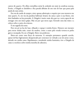 cantos do quarto. Os olhos vermelhos estão lá, ardendo em meio às sombras escuras.
Então, a Gárgula se desdobra e fica parada debaixo de um raio de luar que passa pela
janela do meu sótão.
Em vez do medo de sempre, sinto apenas admiração e respeito por esse monstro em
meu quarto. E, em vez da paralisia habitual, levanto da cama e paro à sua frente, nós
dois banhados na luz prateada. A Gárgula é muito mais alta que eu e seria capaz de me
esmagar com um único golpe. Mas sei por que estou aqui. Estendo uma das mãos e a
coloco sobre o peito da criatura.
E em seguida ela some.
Fico em pé na luz do luar, olhando o espaço à minha frente. Demoro um instante
para notar minha mão, como ela mudou, como a suave pele rosada tornou-se pedra
gasta e escarpada. Eu sou a Gárgula. Sinto-me poderoso.
Sinto-me como uma força da natureza. A sensação permanece quando acordo,
apesar de ficar ligeiramente desapontado por constatar ter voltado a ser de carne e osso,
deitado em minha cama. Rapidamente, acendendo minha luminária, tiro a Gárgula da
caixa e a recoloco sobre minha mesinha de cabeceira.
 