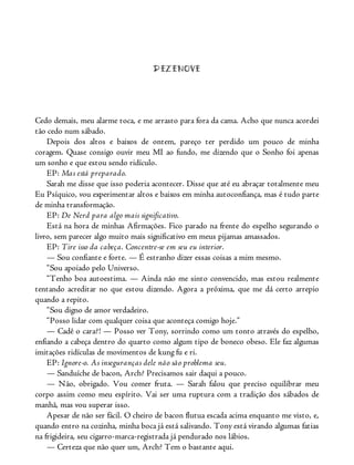 DEZENOVE
Cedo demais, meu alarme toca, e me arrasto para fora da cama. Acho que nunca acordei
tão cedo num sábado.
Depois dos altos e baixos de ontem, pareço ter perdido um pouco de minha
coragem. Quase consigo ouvir meu MI ao fundo, me dizendo que o Sonho foi apenas
um sonho e que estou sendo ridículo.
EP: Mas está preparado.
Sarah me disse que isso poderia acontecer. Disse que até eu abraçar totalmente meu
Eu Psíquico, vou experimentar altos e baixos em minha autoconfiança, mas é tudo parte
de minha transformação.
EP: De Nerd para algo mais significativo.
Está na hora de minhas Afirmações. Fico parado na frente do espelho segurando o
livro, sem parecer algo muito mais significativo em meus pijamas amassados.
EP: Tire isso da cabeça. Concentre-se em seu eu interior.
— Sou confiante e forte. — É estranho dizer essas coisas a mim mesmo.
“Sou apoiado pelo Universo.
“Tenho boa autoestima. — Ainda não me sinto convencido, mas estou realmente
tentando acreditar no que estou dizendo. Agora a próxima, que me dá certo arrepio
quando a repito.
“Sou digno de amor verdadeiro.
“Posso lidar com qualquer coisa que aconteça comigo hoje.”
— Cadê o cara?! — Posso ver Tony, sorrindo como um tonto através do espelho,
enfiando a cabeça dentro do quarto como algum tipo de boneco obeso. Ele faz algumas
imitações ridículas de movimentos de kung fu e ri.
EP: Ignore-o. As inseguranças dele não são problema seu.
— Sanduíche de bacon, Arch? Precisamos sair daqui a pouco.
— Não, obrigado. Vou comer fruta. — Sarah falou que preciso equilibrar meu
corpo assim como meu espírito. Vai ser uma ruptura com a tradição dos sábados de
manhã, mas vou superar isso.
Apesar de não ser fácil. O cheiro de bacon flutua escada acima enquanto me visto, e,
quando entro na cozinha, minha boca já está salivando. Tony está virando algumas fatias
na frigideira, seu cigarro-marca-registrada já pendurado nos lábios.
— Certeza que não quer um, Arch? Tem o bastante aqui.
 