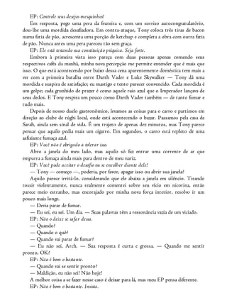 EP: Controle seus desejos mesquinhos!
Em resposta, pego uma pera da fruteira e, com um sorriso autocongratulatório,
dou-lhe uma mordida desafiadora. Em contra-ataque, Tony coloca três tiras de bacon
numa fatia de pão, acrescenta uma porção de ketchup e completa a obra com outra fatia
de pão. Nunca antes uma pera pareceu tão sem graça.
EP: Ele está testando sua constituição psíquica. Seja forte.
Embora à primeira vista isso pareça com duas pessoas apenas comendo seus
respectivos cafés da manhã, minha nova percepção me permite entender que é mais que
isso. O que está acontecendo por baixo dessa cena aparentemente doméstica tem mais a
ver com a primeira batalha entre Darth Vader e Luke Skywalker — Tony dá uma
mordida e suspira de satisfação; eu mastigo e tento parecer convencido. Cada mordida é
um golpe; cada grunhido de prazer é como aquele raio azul que o Imperador lançava de
seus dedos. E Tony respira um pouco como Darth Vader também — de tanto fumar e
tudo mais.
Depois de nosso duelo gastronômico, levamos as coisas para o carro e partimos em
direção ao clube de rúgbi local, onde está acontecendo o bazar. Passamos pela casa de
Sarah, ainda sem sinal de vida. É um trajeto de apenas dez minutos, mas Tony parece
pensar que aquilo pedia mais um cigarro. Em segundos, o carro está repleto de uma
asfixiante fumaça azul.
EP: Você não é obrigado a tolerar isso.
Abro a janela do meu lado, mas aquilo só faz entrar uma corrente de ar que
empurra a fumaça ainda mais para dentro de meu nariz.
EP: Você pode aceitar o desafio ou se encolher diante dele!
— Tony — começo —, poderia, por favor, apagar isso ou abrir sua janela?
Aquilo parece irritá-lo, considerando que ele abaixa a janela em silêncio. Tirando
tossir violentamente, nunca realmente comentei sobre seu vício em nicotina, então
parece meio estranho, mas encorajado por minha nova força interior, resolvo ir um
pouco mais longe.
— Devia parar de fumar.
— Eu sei, eu sei. Um dia. — Suas palavras têm a ressonância vazia de um viciado.
EP: Não o deixe se safar dessa.
— Quando?
— Quando o quê?
— Quando vai parar de fumar?
— Eu não sei, Arch. — Sua resposta é curta e grossa. — Quando me sentir
pronto, OK?
EP: Não é bom o bastante.
— Quando vai se sentir pronto?
— Maldição, eu não sei! Não hoje!
A melhor coisa a se fazer nesse caso é deixar para lá, mas meu EP pensa diferente.
EP: Não é bom o bastante. Insista.
 