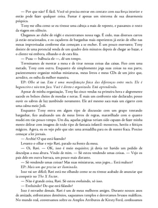 — Por que não? É fácil. Você só precisa entrar em contato com sua força interior e
então pode fazer qualquer coisa. Fumar é apenas um sintoma de sua desarmonia
psíquica.
Tony me olha como se eu tivesse uma cabeça a mais de repente, e passamos o resto
da viagem em silêncio.
Chegamos ao clube de rúgbi e encontramos nossa vaga. É cedo, mas diversos carros
já estão estacionados, e os caçadores de barganhas mais experientes já estão de olho nas
mesas improvisadas conforme elas começam a se encher. É um pouco enervante; Tony
desiste de uma potencial venda de um quadro dois minutos depois de chegar ao bazar, e
o cliente vai embora, olhando-o de cara feia.
— Puxa — balbucia ele —, dê um tempo.
Terminamos de montar a mesa e de tirar nossas coisas das caixas. Fico com uma
metade, Tony com outra. Enquanto ele simplesmente joga suas coisas na sua parte,
pacientemente organizo minhas miniaturas, meus livros e meus CDs de um jeito que,
acredito, os exiba da melhor maneira.
EP: Olhe só isso. Esta é uma manifestação física das diferenças entre vocês. Ele é
bagunceiro e não tem foco. Você é direto e organizado. Está aprendendo.
Apesar de minha organização, Tony faz cinco vendas na primeira hora e alegremente
sacode os bolsos cheios de moedas e notas. É mais um confronto não declarado; posso
ouvir os sabres de luz zumbindo novamente. Ele até mesmo saca mais um cigarro com
uma calma meio Jedi.
Enquanto Tony entra em algum tipo de discussão com um grupo tentando
barganhar, fico analisando um de meus livros de regras, maravilhado com o quanto
mudei em tão pouco tempo. Um dia, aquelas páginas teriam sido capazes de fazer minha
mente delirar com imagens de todo tipo de fantasia infantil: monstros, heróis e feitiços
mágicos. Agora, eu os vejo pelo que são: uma armadilha para os de mente fraca. Preciso
começar a ler jornais.
— Archie! O que está fazendo?
Levanto o olhar e vejo Ravi, parado na frente da mesa.
— Oi, Ravi. — OK, isso é meio esquisito; já devia ter havido um pedido de
desculpas a essa altura. Vindo de mim. — Só estou vendendo umas coisas. — Vejo os
pais dele em outra barraca, um pouco mais distante.
— Só vendendo umas coisas? Mas suas miniaturas, seus jogos... Está maluco?
EP: Mais um que precisa ser iluminado.
Isso vai ser difícil; Ravi está me olhando como se eu tivesse acabado de anunciar que
ia competir no The X Factor.
— Não é grande coisa, Ravi. Só estou evoluindo, só isso.
— Evoluindo? Do que está falando?
Isso é estranho demais. Ravi é um de meus melhores amigos. Durante nossos anos
de amizade, enfrentamos demônios, saqueamos templos e derrotamos bruxos maléficos.
No mundo real, conversamos sobre os Amplos Atributos de Kirsty Ford, confessamos
 