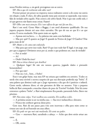 nossa Nerdice mútua, e, em geral, protegemos um ao outro.
EP: Mas o que ele realmente sabe sobre você?
Precisei pensar um pouco na resposta; nunca realmente contei a ele como me sentia
em relação a nada. É claro, ele sabia quando meus pais estavam se separando, mas nunca
falei de verdade sobre aquilo. Não contei a ele sobre Sarah. Não é que não confie nele, é
só que garotos não fazem essas coisas. Fazem?
EP: Olhe com mais atenção. Ele é um reflexo do que você foi um dia...
Ravi é um nerd. Como Matt e Beggsy, é um nerd altamente qualificado. De sua
jaqueta pequena demais até seus tênis surrados. Do que ele usa ao que lê e ao que
assiste. E estou mudando. Não quero mais ser aquilo.
— Apenas está na hora... — As palavras não saem com facilidade.
— Mas por quê? E quanto ao Jogo? E quando às Noites de Jogo? O Casebre? Não
gosta mais de lá?
EP: Mostre a ele como está evoluindo.
— Mas para que serve isso tudo, Ravi? O que isso tudo faz? É legal, é um jogo, mas
por que o jogamos? Devíamos estar por aí, sendo o que podemos ser, mas de verdade!
— Por aí onde?
— Aí!
— Onde? Onde fica isso?
EP: Não se deixe distrair por detalhes!
— Qualquer lugar! Só não em nossos quartos, jogando dados e pintando
homenzinhos!
— Por que não?
— Não sei, é só... bem... é bobo!
Esse é um golpe baixo, mas meu EP me avisara que também era certeiro. Todos os
nerds têm uma terrível e secreta suspeita de que sua distração preferida seja “boba”. É
uma palavra que diminui tudo que o Jogo representa e diz que ele é patético e infantil.
Como nerds, sabemos disso; só não gostamos de falar no assunto. Vejo a pequena
bolha de Ravi começando a murchar diante do peso da Terrível Verdade. Não há como
contestar a palavra “bobo”, e Ravi simplesmente fica parado, parecendo bobo. Sinto-me
péssimo.
EP: Não sinta culpa. Você escolheu seu caminho. Ele escolheu o dele.
— A próxima sessão ia ser na minha casa. — Sua voz é melancólica e distante.
— Nunca vão conhecer garotas desse jeito.
Com isso, Ravi dá um passo para trás com incerteza e olha para mim como se
tivesse um raio de sol batendo em seus olhos.
EP: Ele pode ver que você está mudando. Ele sente seu poder.
— Cara — murmura Ravi, sacudindo a cabeça. — Acho que devo então avisar aos
caras.
— É.
— OK, então.
 