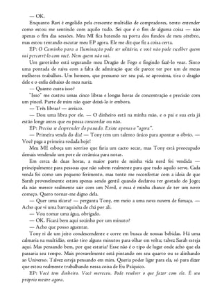 — OK.
Enquanto Ravi é engolido pela crescente multidão de compradores, tento entender
como estou me sentindo com aquilo tudo. Sei que é o fim de alguma coisa — não
apenas o fim das sessões. Meu MI fica batendo na porta dos fundos de meu cérebro,
mas estou tentando escutar meu EP agora. Ele me diz que fiz a coisa certa.
EP: O Caminho para a Iluminação pode ser solitário, e você não pode escolher quem
vai percorrê-lo com você. Nem quem não vai.
Um garotinho está segurando meu Dragão de Fogo e fingindo fazê-lo voar. Sinto
uma pontada de raiva com a falta de admiração que ele parece ter por um de meus
melhores trabalhos. Um homem, que presumo ser seu pai, se aproxima, tira o dragão
dele e o enfia debaixo de meu nariz.
— Quanto custa isso?
“Isso” me custou umas cinco libras e longas horas de concentração e precisão com
um pincel. Parte de mim não quer deixá-lo ir embora.
— Três libras? — arrisco.
— Dou uma libra por ele. — O dinheiro está na minha mão, e o pai e sua cria já
estão longe antes que eu possa concordar ou não.
EP: Precisa se desprender do passado. Existe apenas o “agora”.
— Primeira venda do dia! — Tony tem um talento único para apontar o óbvio. —
Você paga a primeira rodada hoje!
Meu ME esboça um sorriso que faria um cacto secar, mas Tony está preocupado
demais vendendo um pote de cerâmica para notar.
Em cerca de duas horas, a maior parte de minha vida nerd foi vendida —
principalmente para pessoas que não sabem realmente para que tudo aquilo serve. Cada
venda foi como um pequeno ferimento, mas tento me reconfortar com a ideia de que
Sarah provavelmente estava apenas sendo gentil quando declarou ter gostado do Jogo;
ela não merece realmente sair com um Nerd, e essa é minha chance de ter um novo
começo. Quero tornar-me digno dela.
— Quer uma xícara? — pergunta Tony, em meio a uma nova nuvem de fumaça. —
Acho que vi uma barraquinha de chá por ali.
— Vou tomar uma água, obrigado.
— OK. Ficará bem aqui sozinho por um minuto?
— Acho que posso aguentar.
Tony ri de um jeito condescendente e corre em busca de nossas bebidas. Há uma
calmaria na multidão, então tiro alguns minutos para olhar em volta; talvez Sarah esteja
aqui. Mas pensando bem, por que estaria? Esse não é o tipo de lugar onde acho que ela
passaria seu tempo. Mais provavelmente está pintando em seu quarto ou se alinhando
ao Universo. Talvez esteja pensando em mim. Queria poder ligar para ela, só para dizer
que estou realmente trabalhando nessa coisa de Eu Psíquico.
EP: Você tem dinheiro. Você mereceu. Pode resolver o que fazer com ele. É seu
próprio mestre agora.
 
