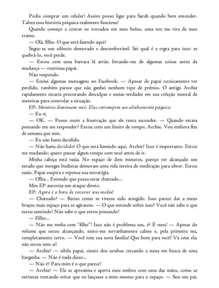 Podia comprar um celular! Assim posso ligar para Sarah quando bem entender.
Talvez essa história psíquica realmente funcione!
Quando começo a contar os trocados em meu bolso, uma voz me tira de meu
transe.
— Olá, filho. O que está fazendo aqui?
Segue-se um silêncio demorado e desconfortável. Sei qual é a regra para isso: se
quebrá-lo, você perde.
— Estou com uma barraca lá atrás; livrando-me de algumas coisas antes da
mudança — continua papai.
Não respondo.
— Enviei algumas mensagens no Facebook. — Apesar de papai tecnicamente ter
perdido, também parece que não ganhei nenhum tipo de prêmio. O antigo Archie
rapidamente estaria procurando desculpas e meias-verdades em sua coleção mental de
mentiras para controlar a situação.
EP: Mentiras diminuem você. Elas corrompem seu alinhamento psíquico.
— Eu vi.
— OK. — Posso ouvir a frustração que ele tenta esconder. — Quando estava
pensando em me responder? Estou com um limite de tempo, Archie. Vou embora fim
de semana que vem.
— Eu não havia decidido.
— Não havia decidido? O que está havendo aqui, Archie? Isso é importante. Estou
me mudando; quero passar algum tempo com você antes de ir.
Minha cabeça está vazia. No espaço de dois minutos, pareço ter alcançado um
estado que monges budistas demoram uma vida inteira de meditação para obter. Estou
vazio. Papai suspira e repensa sua estratégia.
— Olha... Entendo que possa estar chateado...
Meu EP autoriza um ataque direto.
EP: Agora é a hora de encarar seus medos!
— Chateado? — Recuo como se tivesse sido atingido. Isso parece dar a meus
braços mais espaço para se agitarem. — O que entende sobre isso? Você não sabe o que
estou sentindo! Não sabe o que estou pensando!
— Filho...
— Não me venha com “filho”! Isso não é problema seu, é? É meu! — Apesar do
volume que estou alcançando, sinto-me estranhamente calmo e, pela primeira vez,
completamente certo. — Você tem sua nova família! Que bom para você! Vá com ela;
não estou nem aí!
— Archie! — sibila papai, ciente dos urubus cercando a mesa em busca de uma
barganha. — Não é nada disso...
— Não é? Para mim é o que parece!
— Archie! — Ele se aproxima e aperta meu ombro com uma das mãos, como se
estivesse tentando evitar que eu lançasse a mim mesmo para o espaço. — Sou seu pai,
 