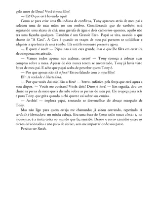 pelo amor de Deus! Você é meu filho!
— Ei! O que está havendo aqui?
Como se para criar uma fila indiana de conflitos, Tony apareceu atrás de meu pai e
colocou uma de suas mãos em seu ombro. Considerando que ele também está
segurando uma xícara de chá, uma garrafa de água e dois cachorros-quentes, aquilo não
era uma façanha qualquer. Também é um Grande Erro. Papai se vira, usando o que
chamo de “A Cara”. A Cara é quando os traços de meu pai parecem se solidificar e
adquirir a aparência de uma tumba. Ela está firmemente presente agora.
— E quem é você? — Papai não é um cara grande, mas o que lhe falta em estatura
ele compensa em atitude.
— Vamos todos apenas nos acalmar, certo? — Tony começa a colocar suas
compras sobre a mesa. Apesar de eles nunca terem se encontrado, Tony já havia visto
fotos de meu pai. E acho que papai acaba de perceber quem Tony é.
— Por que apenas não dá o fora? Estou falando com o meu filho!
EP: A verdade é libertadora.
— Por que vocês dois não dão o fora? — berro, eufórico pela força que está agora a
meu dispor. — Vocês me ouviram! Vocês dois! Deem o fora! — Em seguida, dou um
chute na perna da mesa que a derruba sobre as pernas de meu pai. Ele tropeça para trás
e puxa Tony, que grita quando o chá quente cai sobre sua camisa.
— Archie! — implora papai, tentando se desvencilhar do abraço ensopado de
Tony.
Mas não ligo para quem esteja me chamando; já estou correndo, repetindo A
verdade é libertadora em minha cabeça. Era uma frase de Somos todos nossas almas e, no
momento, é a única coisa no mundo que faz sentido. Desvio e corto caminho entre os
carros estacionados e não paro de correr, sem me importar onde vou parar.
Preciso ver Sarah.
 