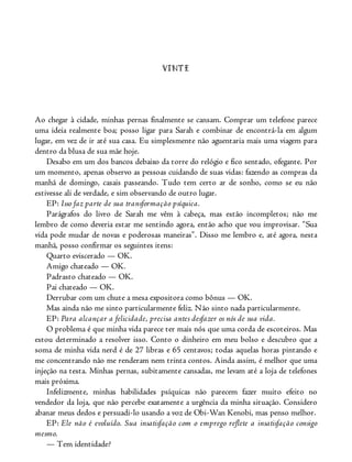 VINTE
Ao chegar à cidade, minhas pernas finalmente se cansam. Comprar um telefone parece
uma ideia realmente boa; posso ligar para Sarah e combinar de encontrá-la em algum
lugar, em vez de ir até sua casa. Eu simplesmente não aguentaria mais uma viagem para
dentro da blusa de sua mãe hoje.
Desabo em um dos bancos debaixo da torre do relógio e fico sentado, ofegante. Por
um momento, apenas observo as pessoas cuidando de suas vidas: fazendo as compras da
manhã de domingo, casais passeando. Tudo tem certo ar de sonho, como se eu não
estivesse ali de verdade, e sim observando de outro lugar.
EP: Isso faz parte de sua transformação psíquica.
Parágrafos do livro de Sarah me vêm à cabeça, mas estão incompletos; não me
lembro de como deveria estar me sentindo agora, então acho que vou improvisar. “Sua
vida pode mudar de novas e poderosas maneiras”. Disso me lembro e, até agora, nesta
manhã, posso confirmar os seguintes itens:
Quarto eviscerado — OK.
Amigo chateado — OK.
Padrasto chateado — OK.
Pai chateado — OK.
Derrubar com um chute a mesa expositora como bônus — OK.
Mas ainda não me sinto particularmente feliz. Não sinto nada particularmente.
EP: Para alcançar a felicidade, precisa antes desfazer os nós de sua vida.
O problema é que minha vida parece ter mais nós que uma corda de escoteiros. Mas
estou determinado a resolver isso. Conto o dinheiro em meu bolso e descubro que a
soma de minha vida nerd é de 27 libras e 65 centavos; todas aquelas horas pintando e
me concentrando não me renderam nem trinta contos. Ainda assim, é melhor que uma
injeção na testa. Minhas pernas, subitamente cansadas, me levam até a loja de telefones
mais próxima.
Infelizmente, minhas habilidades psíquicas não parecem fazer muito efeito no
vendedor da loja, que não percebe exatamente a urgência da minha situação. Considero
abanar meus dedos e persuadi-lo usando a voz de Obi-Wan Kenobi, mas penso melhor.
EP: Ele não é evoluído. Sua insatisfação com o emprego reflete a insatisfação consigo
mesmo.
— Tem identidade?
 
