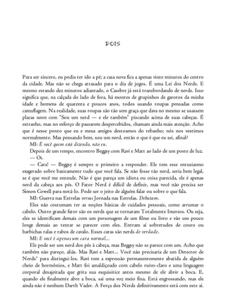 DOIS
Para ser sincero, eu podia ter ido a pé; a casa nova fica a apenas vinte minutos do centro
da cidade. Mas não se chega atrasado para o dia de jogos. É uma Lei dos Nerds. E
mesmo estando dez minutos adiantado, o Casebre já está transbordando de nerds. Isso
significa que, na calçada do lado de fora, há montes de grupinhos de garotos da minha
idade e homens de quarenta e poucos anos, todos usando roupas pensadas como
camuflagem. Na realidade, suas roupas são tão sem graça que dava no mesmo se usassem
placas neon com “Sou um nerd — e ele também” piscando acima de suas cabeças. É
estranho, mas no esforço de passarem despercebidos, chamam ainda mais atenção. Acho
que é nesse ponto que eu e meus amigos destoamos do rebanho; nós nos vestimos
normalmente. Mas pensando bem, sou um nerd, então o que é que eu sei, afinal?
MI: É você quem está dizendo, não eu.
Depois de um tempo, encontro Beggsy com Ravi e Matt ao lado de um poste de luz.
— Oi.
— Cara! — Beggsy é sempre o primeiro a responder. Ele tem esse entusiasmo
exagerado sobre basicamente tudo que você fala. Se não fosse tão nerd, seria bem legal,
se é que você me entende. Não é que pareça um idiota ou coisa parecida, ele é apenas
nerd da cabeça aos pés. O Fator Nerd é difícil de definir, mas você não precisa ser
Simon Cowell para notá-lo. Pode ser o jeito de alguém falar ou sobre o que fala.
MI: Guerra nas Estrelas versus Jornada nas Estrelas. Debatam.
Eles não costumam ter as noções básicas de cuidados pessoais, como arrumar o
cabelo. Outro grande fator são os nerds que se tornaram Totalmente Imersos. Ou seja,
eles se identificam demais com um personagem de um filme ou livro e vão um pouco
longe demais ao tentar se parecer com eles. Entram aí sobretudos de couro ou
barbichas ralas e rabos de cavalo. Esses caras são nerds de verdade.
MI: E você é apenas um cara normal...
Ele pode ser um nerd dos pés à cabeça, mas Beggsy não se parece com um. Acho que
também não pareço, aliás. Mas Ravi e Matt... Você não precisaria de um Detector de
Nerds® para distingui-los. Ravi tem a expressão permanentemente abatida de alguém
cheio de hormônios, e Matt foi amaldiçoado com cabelo ruivo-claro e uma linguagem
corporal desajeitada que grita sua esquisitice antes mesmo de ele abrir a boca. E,
quando ele finalmente abre a boca, sai uma voz meio fina. Está engrossando, mas ele
ainda não é nenhum Darth Vader. A Força dos Nerds definitivamente está com este aí.
 