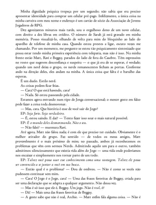 Minha dignidade psíquica tropeça por um segundo; não sabia que era preciso
apresentar identidade para comprar um celular pré-pago. Infelizmente, a única coisa na
minha carteira com meu nome e endereço é um cartão de sócio da Associação de Jovens
Jogadores de RPG.
Dez agonizantes minutos mais tarde, sou o orgulhoso dono de um novo celular,
com direito a dez libras em crédito. O número de Sarah já está gravado em minha
memória. Posso visualizá-lo, olhando de volta para mim do bloquinho ao lado do
aparelho de telefone de minha casa. Quando estou prestes a ligar, escuto vozes me
chamando. Por um momento, me pergunto se estou tão psiquicamente sintonizado que
possa estar tendo minha primeira experiência com telepatia, mas não é isso. Na minha
frente estão Matt, Ravi e Beggsy, parados do lado de fora do Casebre. Têm expressões
no rosto que sugerem desconfiança e suspeita — o que já era de se esperar, é verdade;
quando um nerd deixa o grupo, os nerds remanescentes fecham as portas. Conforme
ando na direção deles, eles andam na minha. A única coisa que falta é o barulho das
esporas.
É um duelo. Estilo nerd.
As coisas podem ficar feias.
— Cara! O que está havendo, cara?
— Nada. Só estou passeando pela cidade.
Estamos agora entrando num tipo de Jenga conversacional; o menor gesto em falso
pode fazer a coisa toda desmoronar.
— Mas, cara. Que história é esse de você sair do Jogo?
EP: Seja forte. Seja verdadeiro.
— É, estou saindo. E daí? — Tento fazer isso soar o mais natural possível.
EP: É o mundo deles desmoronando. Não o seu.
— Não falei? — murmura Ravi.
Até agora, Matt não falou nada; é com ele que preciso ter cuidado. Obviamente é o
melhor atirador do grupo. Faz sentido — de todos os meus amigos, Matt
provavelmente é o mais próximo de mim; no passado, ambos já reconhecemos os
problemas que vêm com sermos Nerds. Admitindo aquilo um para o outro, também
admitimos silenciosamente que existia vida além do Jogo — uma vida onde poderíamos
nos encaixar e simplesmente nos tornar parte de um todo.
EP: Talvez você possa usar esse conhecimento como uma vantagem. Talvez ele possa
ser convencido a se juntar a você em sua busca.
— Então qual é o problema? — Dou de ombros. — Não é como se vocês não
pudessem continuar sem mim.
— Cara! O Jogo é o Jogo, cara! — Uma das frases favoritas de Beggsy, criada para
ser uma declaração que se adapta a qualquer argumento. Não dessa vez.
— Mas é só isso que ele é, Beggsy. Um jogo. Não é real, é?
— Dã! — Mais uma das frases favoritas de Beggsy.
— A gente sabe que não é real, Archie. — Matt enfim fala alguma coisa. — Não é
 