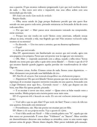 essa a questão. O que estamos realmente perguntando é por que você resolveu desistir
do nada. — Seu rosto está sério e impassível, mas seus olhos ardem com uma
intensidade que diz tudo.
EP: Estão com medo. Com medo da verdade.
Respiro fundo.
— Olha, estou saindo do Jogo porque finalmente percebi que não quero ficar
sentado em meu quarto toda noite, pintando miniaturas ou brincando de faz-de-conta
toda sexta-feira.
— Por que não? — Matt parece estar sinceramente tentando me compreender,
então continuo.
— Porque isso não resulta em nada! Somos como avestruzes, enfiando nossas
cabeças na areia, evitando a vida, mas fingindo que não! Não estamos realizando nada;
estamos só na mesmice!
— Eu discordo. — Um tiro curto e certeiro, que me desarma rapidamente.
— O quê?
— Acho que está errado.
Meu EP, aparentemente não familiarizado em escutar que está errado, agora tem
uma pequena crise psíquica. Parece que será preciso voar às cegas por um momento.
— OK, Matt — respondo assentindo com a cabeça, usando a velha tática “Estou
dizendo seu nome para que saiba o quão sério estou falando”. — Então o que ele é? O
que estamos fazendo quando jogamos aquelas partidas tão transformadoras de vidas?
Diga-me.
— Criamos coisas, Archie. Criamos coisas do nada. Somos como alquimistas. —
Matt obviamente tem praticado suas habilidades de tiro.
EP: Não lhe dê atenção. Está tentando desequilibrar seu alinhamento psíquico.
— Alquimistas? Do que está falando? Somos pessoas que não se encaixam nem têm
esperanças de se encaixar enquanto estiverem trancadas em seus quartos, brincando com
o Jogo! Devíamos estar aqui fora... Correndo riscos! — Acho que disparei um dos
bons, mas Matt fica apenas parado, piscando.
— E se encaixar é correr um risco, então? — Quase sinto as balas voando rente a
meus ouvidos. Minha própria mira incisiva parece estar meio ruim.
EP: O argumento dele é baseado em medo. Ele não está realmente sintonizado consigo
mesmo.
— Você sabe o que eu quis dizer! O que vocês vão fazer? Passar o resto da vida nos
seus quartos, brincando com miniaturas?
— Provavelmente, não. Mas não preciso me encaixar para ser feliz.
EP: Mostre a ele seus próprios medos. Veja o quanto ele é forte.
— Você é feliz sendo um Nerd? — Falei a temida palavra com “N”, aquela que não
deve nunca ser pronunciada. É como dizer “Voldemort” ou “Sauron”. Meus sentidos
em desenvolvimento detectam uma mudança na atmosfera, como se uma nuvem negra
pairasse acima do grupo. Mesmo diante daquilo, Matt parece inabalado pela acusação.
 