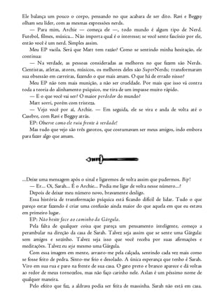 Ele balança um pouco o corpo, pensando no que acabara de ser dito. Ravi e Beggsy
olham seu líder, com as mesmas expressões nerds.
— Para mim, Archie — começa ele —, todo mundo é algum tipo de Nerd.
Futebol, filmes, música... Não importa qual é o interesse; se você sente fascínio por ele,
então você é um nerd. Simples assim.
Meu EP vacila. Será que Matt tem razão? Como se sentindo minha hesitação, ele
continua:
— Na verdade, as pessoas consideradas as melhores no que fazem são Nerds.
Cientistas, atletas, atores, músicos, os melhores deles são SuperNerds; transformaram
sua obsessão em carreiras, fazendo o que mais amam. O que há de errado nisso?
Meu EP não tem mais munição, a não ser crueldade. Por mais que isso vá contra
toda a teoria do alinhamento psíquico, me tira de um impasse muito rápido.
— E o que você vai ser? O maior perdedor do mundo?
Matt sorri, porém com tristeza.
— Vejo você por aí, Archie. — Em seguida, ele se vira e anda de volta até o
Casebre, com Ravi e Beggsy atrás.
EP: Observe como ele ruiu frente à verdade!
Mas tudo que vejo são três garotos, que costumavam ser meus amigos, indo embora
para fazer algo que amam.
...Deixe uma mensagem após o sinal e ligaremos de volta assim que pudermos. Bip!
— Er... Oi, Sarah... É o Archie... Podia me ligar de volta nesse número...?
Depois de deixar meu número novo, bravamente desligo.
Essa história de transformação psíquica está ficando difícil de lidar. Tudo o que
pareço estar fazendo é criar uma confusão ainda maior do que aquela em que eu estava
em primeiro lugar.
EP: Não hesite face ao caminho da Gárgula.
Pela falta de qualquer coisa que pareça um pensamento inteligente, começo a
perambular na direção da casa de Sarah. Talvez seja assim que se sente uma Gárgula:
sem amigos e sozinho. Talvez seja isso que você receba por suas afirmações e
meditações. Talvez eu seja mesmo uma Gárgula.
Com essa imagem em mente, arrasto-me pela calçada, sentindo cada vez mais como
se fosse feito de pedra. Sinto-me feio e desolado. A única esperança que tenho é Sarah.
Viro em sua rua e paro na frente de sua casa. O gato preto e branco aparece e dá voltas
ao redor de meus tornozelos, mas não faço carinho nele. Aslan é um péssimo nome de
qualquer maneira.
Pelo efeito que faz, a aldrava podia ser feita de massinha. Sarah não está em casa.
 