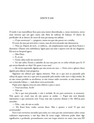 VINTE E UM
O medo é um maravilhoso foco para uma mente desordenada, e, nesse momento, estou
mais nervoso que um gato numa sala cheia de cadeiras de balanço. O cheiro de
purificador de ar dentro do carro de meu pai ameaça me asfixiar.
— O que aconteceu? — pergunto, numa voz que não parece ser a minha.
O rosto de meu pai está sério e tenso, mas ele está tentando não demonstrar.
— Não sei. Depois de você... ir embora... ele simplesmente meio que ficou branco e
desmaiou. Chamei uma ambulância, liguei para sua mãe e esperei com ele até chegarem.
Ela está no hospital agora.
— Meu Deus.
— É, eu sei.
— Como sabia onde me encontrar?
— Eu não sabia. Estava a caminho da sua casa para ver se tinha voltado para lá. O
que estava fazendo no chão? De quem é essa casa?
— Só estava esperando alguém que não estava em casa. — Evito citar o gênero desse
alguém para afastar mais perguntas.
Seguimos em silêncio por alguns minutos. Não sei o que está se passando pela
cabeça de papai, mas sei o que está se passando pela minha: tudo isso é culpa minha. Se
eu não tivesse perdido as estribeiras, se não tivesse saído correndo, se não tivesse sido
um tremendo babaca — nada disso teria acontecido.
Papai sente alguma coisa em meu silêncio e para o carro.
— Você está bem, Arch?
— Não sei.
— Sei o que está pensando, e não é verdade. Se era para acontecer, ia acontecer.
Não quero ser cruel, mas ele não parece se cuidar. — Papai não está dizendo
exatamente o que aconteceu com Tony, mas não é preciso chamar o Dr. McCoy para
entender.
— Não... não, ele não se cuida.
— Ele ficará bem, tenho certeza disso. Mas e quanto a você? O que está
acontecendo?
Este é um território estranho para mim; eu e meu pai não conversamos sobre coisas
realmente importantes, e não faço ideia de como reagir. Adoraria poder dizer algo
significativo e profundo, provavelmente com um toque místico no meio, mas meu EP
 