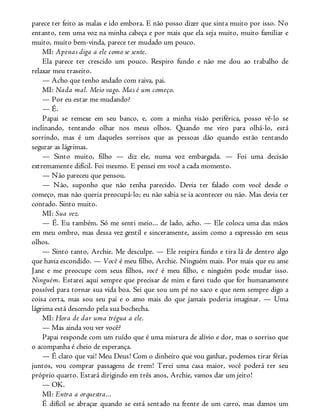 parece ter feito as malas e ido embora. E não posso dizer que sinta muito por isso. No
entanto, tem uma voz na minha cabeça e por mais que ela seja muito, muito familiar e
muito, muito bem-vinda, parece ter mudado um pouco.
MI: Apenas diga a ele como se sente.
Ela parece ter crescido um pouco. Respiro fundo e não me dou ao trabalho de
relaxar meu traseiro.
— Acho que tenho andado com raiva, pai.
MI: Nada mal. Meio vago. Mas é um começo.
— Por eu estar me mudando?
— É.
Papai se remexe em seu banco, e, com a minha visão periférica, posso vê-lo se
inclinando, tentando olhar nos meus olhos. Quando me viro para olhá-lo, está
sorrindo, mas é um daqueles sorrisos que as pessoas dão quando estão tentando
segurar as lágrimas.
— Sinto muito, filho — diz ele, numa voz embargada. — Foi uma decisão
extremamente difícil. Foi mesmo. E pensei em você a cada momento.
— Não pareceu que pensou.
— Não, suponho que não tenha parecido. Devia ter falado com você desde o
começo, mas não queria preocupá-lo; eu não sabia se ia acontecer ou não. Mas devia ter
contado. Sinto muito.
MI: Sua vez.
— É. Eu também. Só me senti meio... de lado, acho. — Ele coloca uma das mãos
em meu ombro, mas dessa vez gentil e sinceramente, assim como a expressão em seus
olhos.
— Sinto tanto, Archie. Me desculpe. — Ele respira fundo e tira lá de dentro algo
que havia escondido. — Você é meu filho, Archie. Ninguém mais. Por mais que eu ame
Jane e me preocupe com seus filhos, você é meu filho, e ninguém pode mudar isso.
Ninguém. Estarei aqui sempre que precisar de mim e farei tudo que for humanamente
possível para tornar sua vida boa. Sei que sou um pé no saco e que nem sempre digo a
coisa certa, mas sou seu pai e o amo mais do que jamais poderia imaginar. — Uma
lágrima está descendo pela sua bochecha.
MI: Hora de dar uma trégua a ele.
— Mas ainda vou ver você?
Papai responde com um ruído que é uma mistura de alívio e dor, mas o sorriso que
o acompanha é cheio de esperança.
— É claro que vai! Meu Deus! Com o dinheiro que vou ganhar, podemos tirar férias
juntos, vou comprar passagens de trem! Terei uma casa maior, você poderá ter seu
próprio quarto. Estará dirigindo em três anos, Archie, vamos dar um jeito!
— OK.
MI: Entra a orquestra...
É difícil se abraçar quando se está sentado na frente de um carro, mas damos um
 