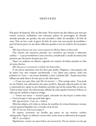 VINTE E DOIS
Não gosto de hospitais. Eles me dão medo. Nem mesmo das alas infantis; por mais que
tentem torná-las acolhedoras com imitações pobres de personagens de desenho
animado pintadas nas paredes, elas não escondem o fedor da ansiedade e de bolo de
carne. Não me leve a mal, eu gosto de bolo de carne, mas uma porção de picadinho e
purê de batata parece ter um cheiro diferente quando se está no conforto de sua própria
casa.
MI: Especialmente sem uma versão mutante do Mickey Mouse te observando.
Não existem tais monstros pintados nos corredores que levavam à enfermaria
cardíaca — o que provavelmente é uma coisa boa, considerando o estado da maioria dos
pacientes que não param de passar por nós.
Papai e eu andamos em silêncio, seguindo um conjunto de linhas amarelas no chão
até nosso destino.
MI: Não parece exatamente a Cidade das Esmeraldas.
E não parece exatamente uma boa hora para piadas. Chegamos a uma pequena sala
de espera com uma recepção movimentada, e nos dizem para esperar; ainda não
podemos ver Tony — não somos da família, e estão “cuidando dele”. Aquela única frase
inflama um medo dentro de mim que eu não sabia existir.
— O que isso quer dizer, pai? Ele vai morrer? — Não consigo evitar. Tony pode
ser um Imbecil, mas subitamente não quero perdê-lo. Seja pela culpa de poder ter sido
o responsável por aquilo ou por finalmente perceber que ele faz mamãe feliz, eu não sei.
Talvez as duas coisas. Ou talvez porque, debaixo de todas aquelas Conversas Imbecis, eu
saiba que ele também se importa comigo.
— Vamos nos sentar — sussurra papai, colocando um dos braços à minha volta.
— Você está aqui; é tudo que pode fazer agora.
MI: Aguente firme, Tony, seu... Imbecil.
Meia hora depois, já li todas as colunas de conselhos de revistas femininas e começo
a contar quantas lâmpadas tem o corredor atrás de nós.
MI: Aí está sua iluminação psíquica!
De repente, escutamos um barulho que parece ser um monitor cardíaco
enlouquecido. Papai e eu olhamos à nossa volta, assim como as enfermeiras da recepção.
MI: É o seu telefone!
Rapidamente, remexo em meus bolsos até encontrá-lo. Há um número na tela que
 