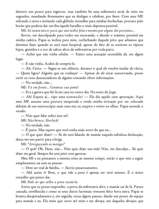 demoro um pouco para registrar, mas também há uma enfermeira atrás de mim em
segundos, mandando firmemente que eu desligue o telefone, por favor. Com meu ME
voltando à ativa e enviando cada glóbulo vermelho para minhas bochechas, procuro pelo
botão que poderia dar um fim àquele barulho o mais depressa possível.
MI: Só vamos torcer para que não tenha feito o mesmo por algum dos pacientes...
Sorrio, me desculpando para todos me encarando, e afundo o máximo possível em
minha cadeira. Papai se inclina para mim, cochichando daquele jeito que achamos que
devemos fazer quando se está num hospital, apesar do fato de se ouvirem os típicos
bipes, gemidos e o eco de saltos altos de enfermeiras por toda parte.
— Achei que não tinha celular. — Existe uma acusação escondida ali, em algum
lugar.
— E não tinha. Acabei de comprá-lo.
— Ah. Certo. — Segue-se um silêncio, durante o qual ele resolve mudar de tática.
— Quem ligou? Alguém que eu conheça? — Apesar de ele estar sussurrando, posso
ouvir os tons denunciadores de alguém tentando obter informações.
— Na verdade, não...
MI: Vá em frente... Construa essa ponte!
— Era a garota que foi lá em casa no outro dia. Na noite do Jogo.
— Ah! Espera aí... tipo uma namorada? — Ele diz aquilo com aprovação. Aqui
meu ME assume uma postura inesperada e revela minha irritação por ser colocado
debaixo de um microscópio mais uma vez; eu suspiro e reviro os olhos. Papai entende o
recado.
— Não quer falar sobre isso né?
MI: Não brinca, Sherlock!
— Na verdade, não.
— É justo. Mas espero que você tenha mais sorte do que eu...
— O que quer dizer? — Se ele está falando de mamãe naquela nebulosa declaração,
dessa vez vou partir para a briga.
MI: *Arregaçando as mangas*
— O quê? Oh, Deus, não... Não quis dizer sua mãe! Não, me desculpe... Só quis
dizer em geral. Sempre fui sem jeito com garotas.
Meu MI e eu pensamos a mesma coisa ao mesmo tempo, então o que vem a seguir
simplesmente sai sem eu pensar:
— Deve ser mal de família. — Sorrio pesarosamente.
— Mal assim é? Bem, o que vale a pena é apenas ser você mesmo. É o único
conselho que posso dar.
MI: Pode ser que valha a pena escutá-lo.
Antes que eu possa responder, a porta da enfermaria abre, e mamãe sai de lá. Parece
cansada, envelhecida e como se seus dutos lacrimais tivessem feito hora extra. Papai se
levanta desajeitadamente e, em seguida, recua alguns passos, dando um pouco de espaço
para mamãe e eu. Ela meio que corre até mim e me abraça; um daqueles abraços que
 