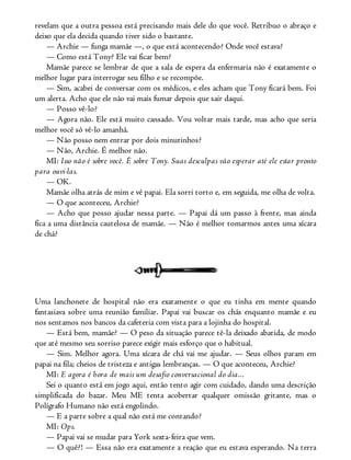 revelam que a outra pessoa está precisando mais dele do que você. Retribuo o abraço e
deixo que ela decida quando tiver sido o bastante.
— Archie — funga mamãe —, o que está acontecendo? Onde você estava?
— Como está Tony? Ele vai ficar bem?
Mamãe parece se lembrar de que a sala de espera da enfermaria não é exatamente o
melhor lugar para interrogar seu filho e se recompõe.
— Sim, acabei de conversar com os médicos, e eles acham que Tony ficará bem. Foi
um alerta. Acho que ele não vai mais fumar depois que sair daqui.
— Posso vê-lo?
— Agora não. Ele está muito cansado. Vou voltar mais tarde, mas acho que seria
melhor você só vê-lo amanhã.
— Não posso nem entrar por dois minutinhos?
— Não, Archie. É melhor não.
MI: Isso não é sobre você. É sobre Tony. Suas desculpas vão esperar até ele estar pronto
para ouvi-las.
— OK.
Mamãe olha atrás de mim e vê papai. Ela sorri torto e, em seguida, me olha de volta.
— O que aconteceu, Archie?
— Acho que posso ajudar nessa parte. — Papai dá um passo à frente, mas ainda
fica a uma distância cautelosa de mamãe. — Não é melhor tomarmos antes uma xícara
de chá?
Uma lanchonete de hospital não era exatamente o que eu tinha em mente quando
fantasiava sobre uma reunião familiar. Papai vai buscar os chás enquanto mamãe e eu
nos sentamos nos bancos da cafeteria com vista para a lojinha do hospital.
— Está bem, mamãe? — O peso da situação parece tê-la deixado abatida, de modo
que até mesmo seu sorriso parece exigir mais esforço que o habitual.
— Sim. Melhor agora. Uma xícara de chá vai me ajudar. — Seus olhos param em
papai na fila; cheios de tristeza e antigas lembranças. — O que aconteceu, Archie?
MI: E agora é hora de mais um desafio conversacional do dia...
Sei o quanto está em jogo aqui, então tento agir com cuidado, dando uma descrição
simplificada do bazar. Meu ME tenta acobertar qualquer omissão gritante, mas o
Polígrafo Humano não está engolindo.
— E a parte sobre a qual não está me contando?
MI: Ops.
— Papai vai se mudar para York sexta-feira que vem.
— O quê?! — Essa não era exatamente a reação que eu estava esperando. Na terra
 
