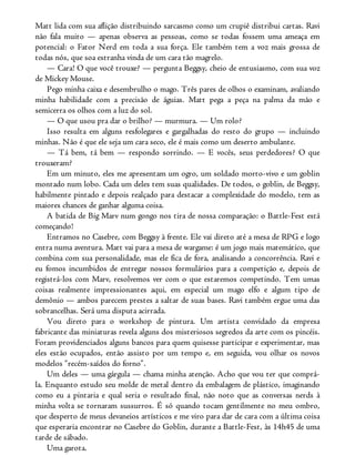 Matt lida com sua aflição distribuindo sarcasmo como um crupiê distribui cartas. Ravi
não fala muito — apenas observa as pessoas, como se todas fossem uma ameaça em
potencial: o Fator Nerd em toda a sua força. Ele também tem a voz mais grossa de
todas nós, que soa estranha vinda de um cara tão magrelo.
— Cara! O que você trouxe? — pergunta Beggsy, cheio de entusiasmo, com sua voz
de Mickey Mouse.
Pego minha caixa e desembrulho o mago. Três pares de olhos o examinam, avaliando
minha habilidade com a precisão de águias. Matt pega a peça na palma da mão e
semicerra os olhos com a luz do sol.
— O que usou pra dar o brilho? — murmura. — Um rolo?
Isso resulta em alguns resfolegares e gargalhadas do resto do grupo — incluindo
minhas. Não é que ele seja um cara seco, ele é mais como um deserto ambulante.
— Tá bem, tá bem — respondo sorrindo. — E vocês, seus perdedores? O que
trouxeram?
Em um minuto, eles me apresentam um ogro, um soldado morto-vivo e um goblin
montado num lobo. Cada um deles tem suas qualidades. De todos, o goblin, de Beggsy,
habilmente pintado e depois realçado para destacar a complexidade do modelo, tem as
maiores chances de ganhar alguma coisa.
A batida de Big Marv num gongo nos tira de nossa comparação: o Battle-Fest está
começando!
Entramos no Casebre, com Beggsy à frente. Ele vai direto até a mesa de RPG e logo
entra numa aventura. Matt vai para a mesa de wargame: é um jogo mais matemático, que
combina com sua personalidade, mas ele fica de fora, analisando a concorrência. Ravi e
eu fomos incumbidos de entregar nossos formulários para a competição e, depois de
registrá-los com Marv, resolvemos ver com o que estaremos competindo. Tem umas
coisas realmente impressionantes aqui, em especial um mago elfo e algum tipo de
demônio — ambos parecem prestes a saltar de suas bases. Ravi também ergue uma das
sobrancelhas. Será uma disputa acirrada.
Vou direto para o workshop de pintura. Um artista convidado da empresa
fabricante das miniaturas revela alguns dos misteriosos segredos da arte com os pincéis.
Foram providenciados alguns bancos para quem quisesse participar e experimentar, mas
eles estão ocupados, então assisto por um tempo e, em seguida, vou olhar os novos
modelos “recém-saídos do forno”.
Um deles — uma gárgula — chama minha atenção. Acho que vou ter que comprá-
la. Enquanto estudo seu molde de metal dentro da embalagem de plástico, imaginando
como eu a pintaria e qual seria o resultado final, não noto que as conversas nerds à
minha volta se tornaram sussurros. É só quando tocam gentilmente no meu ombro,
que desperto de meus devaneios artísticos e me viro para dar de cara com a última coisa
que esperaria encontrar no Casebre do Goblin, durante a Battle-Fest, às 14h45 de uma
tarde de sábado.
Uma garota.
 