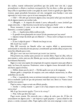 dos sonhos, mamãe subitamente perceberia que não podia viver sem ele, e papai
provavelmente a olharia e resolveria reconquistá-la. Em vez disso, o olhar que mamãe
lança à fila é o equivalente ocular a um golpe de caratê. Como se guiado por algum Deus
travesso, papai perambula lentamente até nós, carregando uma bandeja e com uma
expressão no rosto como a que se vê num manequim de loja.
— Chá? — Ele sabe que aconteceu alguma coisa, mas parece achar que uma xícara de
chá de alguma maneira vai resolver tudo.
— Obrigada. — A resposta de mamãe é curta, reforçando o muro invisível que
surgiu entre eles. — Que história é essa de você se mudar para York?
Neste momento, é como se eu não existisse. Papai e mamãe estão se olhando
fixamente, e a tensão é palpável.
— Ah... — Aquela única sílaba confirma tudo.
— E quando estava planejando me contar? Já não passamos por isso antes?
— Quanto tempo faz desde que nos falamos? — Posso sentir as farpas no tom de
voz de papai.
— E isso é culpa de quem? — Mamãe tem lanças no seu.
MI: Inútil! Isso é inútil!
Meu ME concorda me fazendo soltar um suspiro afiado e, aparentemente,
anestesiando os músculos de meu pescoço, considerando que minha cabeça cai para trás,
então fico olhando para o teto.
MI: Que é uma vista mais interessante que escutar essa conversa.
Pela primeira vez, minhas ações parecem ter surtido efeito. Papai me olha, volta-se
para mamãe e, então, para seu chá. Mamãe, por sua vez, também parece achar sua xícara
incrivelmente fascinante.
Segue-se a isso uma espécie de competição de suspiros enquanto meus pais olham o
vazio, em busca de respostas. Finalmente, como se alguém tivesse derramado cola em
seu banco, papai se levanta.
— Melhor deixar para lá, não é? — Ele fala aquilo com um ar de resignação.
Mamãe ganha a competição de suspiros com uma exalação monstruosa, os olhos
ainda fixos em seu chá.
— Não — responde ela, como se estivesse tentando convencer a si mesma. — Você
está se mudando e pode ser que não possamos mais fazer isso. Sente-se. Vamos tentar
resolver esse assunto.
Papai se senta, e segue-se mais um silêncio pesado.
— Archie — começa mamãe —, quer ir até a loja comprar uma revista ou alguma
outra coisa?
MI: O que basicamente significa “Livre-se da criança”.
— Não. Acho que devo ficar aqui.
Papai encara mamãe. Ela concorda com a cabeça de volta para ele. O fato de
concordarem em alguma coisa — não importa o quão pequena — parece relaxá-los um
pouco, e, então, começam a falar. Papai explica sobre seu novo emprego e como a vida
 