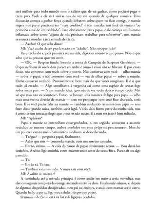 será melhor para todo mundo com o salário que ele vai ganhar, como poderei pegar o
trem para York e ele virá visitar-nos de vez em quando de qualquer maneira. Uma
discussão começa a ganhar força quando debatem sobre quem vai ficar comigo, e mamãe
sugere que papai precisará ser “mais confiável” e não cancelar um final de semana “ao
primeiro sinal de um resfriado”. Isso obviamente irrita papai, e ele começa um discurso
inflamado sobre como “alguns de nós precisam trabalhar para sobreviver”, mas mamãe
se recusa a morder a isca e muda de tática.
— Archie? O que acha disso?
MI: Você acaba de ser proclamado um “adulto”. Não estrague tudo!
Respiro fundo e, pela primeira vez na vida, digo exatamente o que penso. Não o que
acho que as pessoas querem ouvir.
— OK. — Respiro fundo, levando a coroa de Campeão de Suspiros Genéricos. —
O que nenhum de vocês dois parece entender é como é ruim não se falarem. E por causa
disso, não converso com vocês sobre o outro. Não converso com você — olho mamãe
— sobre o papai, e não converso com você — vez de olhar papai — sobre a mamãe.
Então converso sozinho. Provavelmente, bem mais do que vocês imaginam. E é aí que
tudo dá errado. — Algo semelhante à vergonha cai como uma espécie de cessar-fogo
sobre meus pais. — Num mundo ideal, gostaria de ver vocês dois o tempo todo. Mas
sei que isso não vai acontecer. Então, se houver uma maneira de ligar para papai — olho
mais uma vez na direção de mamãe — sem me preocupar com você ficar chateada, seria
bom. E se você puder falar na mamãe — também ainda não terminei com papai — sem
fazer disso grande coisa, também seria legal. Vocês dois fazem parte da minha vida, mas
é como se um tentasse fingir que o outro não existe. E a meu ver isso é bem ridículo.
MI: *Aplausos*
Papai e mamãe se entreolham envergonhados, e, em seguida, começam a assentir
sozinhos ao mesmo tempo, ambos perdidos em seus próprios pensamentos. Murcho
um pouco e escuto meus batimentos cardíacos se desacelerando.
— Trégua? — pergunta papai, finalmente.
— Acho que sim — concorda mamãe, com um sorriso cansado.
— Então, ótimo. — A cola do banco de papai obviamente secou. — Vou deixá-los
sozinhos. Archie, ligo amanhã, e nos encontramos antes de sexta-feira. Para sair ou algo
parecido.
— Tá.
— Então tá. Tchau.
— Também estamos indo. Vamos sair com você.
MI: Acalme-se, mamãe!
A caminhada até a entrada principal é como andar em meio a areia movediça, mas
eles conseguem completá-la comigo andando entre os dois. Finalmente saímos, e, depois
de algumas despedidas desajeitadas, meu pai vai embora, e ando com mamãe até o carro.
Quando fecho a porta, ligo meu celular, só porque posso.
O número de Sarah está na lista de ligações perdidas.
 