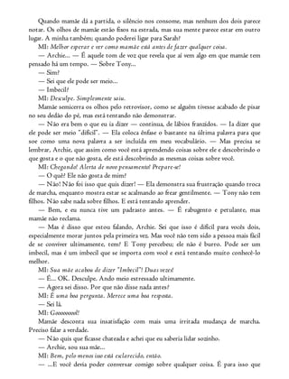 Quando mamãe dá a partida, o silêncio nos consome, mas nenhum dos dois parece
notar. Os olhos de mamãe estão fixos na estrada, mas sua mente parece estar em outro
lugar. A minha também; quando poderei ligar para Sarah?
MI: Melhor esperar e ver como mamãe está antes de fazer qualquer coisa.
— Archie... — É aquele tom de voz que revela que aí vem algo em que mamãe tem
pensado há um tempo. — Sobre Tony...
— Sim?
— Sei que ele pode ser meio...
— Imbecil?
MI: Desculpe. Simplesmente saiu.
Mamãe semicerra os olhos pelo retrovisor, como se alguém tivesse acabado de pisar
no seu dedão do pé, mas está tentando não demonstrar.
— Não era bem o que eu ia dizer — continua, de lábios franzidos. — Ia dizer que
ele pode ser meio “difícil”. — Ela coloca ênfase o bastante na última palavra para que
soe como uma nova palavra a ser incluída em meu vocabulário. — Mas precisa se
lembrar, Archie, que assim como você está aprendendo coisas sobre ele e descobrindo o
que gosta e o que não gosta, ele está descobrindo as mesmas coisas sobre você.
MI: Chegando! Alerta de novo pensamento! Prepare-se!
— O quê? Ele não gosta de mim?
— Não! Não foi isso que quis dizer! — Ela demonstra sua frustração quando troca
de marcha, enquanto mostra estar se acalmando ao frear gentilmente. — Tony não tem
filhos. Não sabe nada sobre filhos. E está tentando aprender.
— Bem, e eu nunca tive um padrasto antes. — É rabugento e petulante, mas
mamãe não reclama.
— Mas é disso que estou falando, Archie. Sei que isso é difícil para vocês dois,
especialmente morar juntos pela primeira vez. Mas você não tem sido a pessoa mais fácil
de se conviver ultimamente, tem? E Tony percebeu; ele não é burro. Pode ser um
imbecil, mas é um imbecil que se importa com você e está tentando muito conhecê-lo
melhor.
MI: Sua mãe acabou de dizer “Imbecil”! Duas vezes!
— É... OK. Desculpe. Ando meio estressado ultimamente.
— Agora sei disso. Por que não disse nada antes?
MI: É uma boa pergunta. Merece uma boa resposta.
— Sei lá.
MI: Gooooooool!
Mamãe desconta sua insatisfação com mais uma irritada mudança de marcha.
Preciso falar a verdade.
— Não quis que ficasse chateada e achei que eu saberia lidar sozinho.
— Archie, sou sua mãe...
MI: Bem, pelo menos isso está esclarecido, então.
— ...E você devia poder conversar comigo sobre qualquer coisa. É para isso que
 