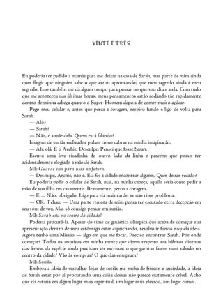 VINTE E TRÊS
Eu poderia ter pedido a mamãe para me deixar na casa de Sarah, mas parte de mim ainda
quer fingir que ninguém sabe o que estou aprontando; que meu segredo ainda é meu
segredo. Isso também me dá algum tempo para pensar no que vou dizer a ela. Com tudo
que me aconteceu nas últimas horas, meus pensamentos estão rodando tão rapidamente
dentro de minha cabeça quanto o Super-Homem depois de comer muito açúcar.
Pego meu celular e, antes que perca a coragem, respiro fundo e ligo de volta para
Sarah.
— Alô?
— Sarah?
— Não, é a mãe dela. Quem está falando?
Imagens de sutiãs recheados pulam como cabras na minha imaginação.
— Ah, olá. É o Archie. Desculpe. Pensei que fosse Sarah.
Escuto uma leve risadinha do outro lado da linha e percebo que posso ter
acidentalmente elogiado a mãe de Sarah.
MI: Guarde essa para usar no futuro.
— Desculpe, Archie, não é. Ela foi à cidade encontrar alguém. Quer deixar recado?
Eu poderia pedir o celular de Sarah, mas, na minha cabeça, aquilo seria como pedir a
mão de sua filha em casamento. Bravamente, perco a coragem.
— Er... Não, obrigado. Ligo para ela mais tarde, se não tiver problema.
— OK. Tchau. — Uma parte remota de mim pensa ter escutado certa decepção em
seu tom de voz. Mas só consigo pensar em sutiãs.
MI: Sarah está no centro da cidade!
Poderia procurá-la. Apesar do time de ginástica olímpica que acaba de começar sua
apresentação dentro de meu estômago estar caprichando, resolvo ir fundo naquela ideia.
Agora tenho uma Missão — algo em que me focar. Preciso encontrar Sarah. Por onde
começar? Todos os arquivos em minha mente que dizem respeito aos hábitos diurnos
das fêmeas da espécie ainda precisam ser escritos; o que garotas fazem num sábado no
centro da cidade? Vão às compras? O que elas compram?
MI: Sutiãs.
Embora a ideia de vasculhar lojas de sutiãs me encha de frisson e ansiedade, a ideia
de Sarah estar por aí procurando uma coisa dessas não parece exatamente crível. Acho
que ela estaria em algum lugar mais espiritual, um lugar mais elevado, um lugar como...
 