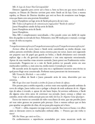 MI: A Loja do Amor Não Correspondido!
Demoro segundos para correr até o beco e, bem na hora em que estou virando a
esquina, os Deuses do Destino sorriem para mim: Sarah sai da loja. Com a mesma
rapidez, os Deuses do Destino decidem que está na hora de esvaziarem suas bexigas,
coisa que fazem com uma precisão formidável.
Jason Humphries sai logo atrás de Sarah pela porta de vai e vem.
MI: Todas as frequências de comunicação enguiçadas! *Ruído de estática*
Jason Humphries saindo da loja atrás de Sarah.
Jason Humphries atrás de Sarah.
Jason Humphries.
Meu ME é completamente neutralizado, e fico parado como um dublê de espião
feito de papelão na entrada do beco. Felizmente, meu MI muda para o manual, e consigo
recuar de volta na esquina.
MI:
TemquehaverumaexplicaçãoTemquehaverumaexplicaçãoTemquehaverumaexplicação!
Arrisco olhar de novo; Jason e Sarah estão caminhando na minha direção, mas
ambos parecem envolvidos demais numa conversa para me notar. Jason está segurando
um pequeno saco de papel que guarda no bolso, e Sarah obviamente está tentando
explicar algo a ele; ela gesticula animadamente e tem uma expressão entusiasmada.
Apesar de suas manchas roxas estarem sumindo, Jason parece um Frankenstein recém-
ressuscitado. Pergunto-me se a mãe de Sarah poderia ter passado arnica em seus
machucados também, e, mais uma vez, minha mente é tomada por sutiãs.
Me escondo atrás da esquina mais uma vez e rapidamente encontro uma vitrine na
qual posso fingir estar concentrado. Perfumes nunca pareceram tão interessantes.
MI: Vamos lá, Sherlock — use o vidro!
Vejo o reflexo de Sarah e Jason passando atrás de mim, absorvidos por sua
conversa.
MI: O que deve estar levando o cérebro de Jason ao limite de esforço.
Eles passam para a minha esquerda, e arrisco mais uma espiada: parando embaixo da
torre do relógio, Jason indica com o polegar a direção de onde acabaram de vir. Algum
tipo de adeus é trocado, e, apesar de não haver beijos, há sorrisos suficientes, e Sarah
diz alguma coisa séria antes de continuar sua jornada. Jason começa a refazer seu
caminho, então volto minha atenção para um vidro de Eau de Alguma Coisa Qualquer.
Estou tão imerso no conteúdo do vidro rosa diante de mim, que não percebo Jason
até suas mãos grossas me puxarem pelo pescoço. Com o mesmo esforço que eu faria
para apanhar um gatinho do chão, ele me puxa pela esquina até o beco.
— Nerd — sibila, enquanto me joga contra a parede. Sua testa se franze, e os olhos
azuis se destacam contra os machucados embaixo deles. — Pensou que não tinha te
visto?
MI: Pai Nosso, que estais no Céu...
Os conhecimentos e experiências acumulados por meus ancestrais nerds me
 