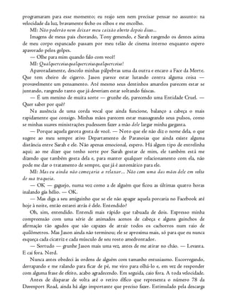 programaram para esse momento; eu reajo sem nem precisar pensar no assunto: na
velocidade da luz, bravamente fecho os olhos e me encolho.
MI: Não poderão nem deixar meu caixão aberto depois disso...
Imagens de meus pais chorando, Tony gemendo, e Sarah rangendo os dentes acima
de meu corpo espancado passam por meu telão de cinema interno enquanto espero
apavorado pelos golpes.
— Olhe para mim quando falo com você!
MI: Qualquercoisaqualquercoisaqualquercoisa!
Apavoradamente, descolo minhas pálpebras uma da outra e encaro a Face da Morte.
Que tem cheiro de cigarro. Jason parece estar lutando contra alguma coisa —
provavelmente um pensamento. Até mesmo seus dentinhos amarelos parecem estar se
juntando, rangendo tanto que já deveriam estar soltando faíscas.
— É um menino de muita sorte — grunhe ele, parecendo uma Entidade Cruel. —
Quer saber por quê?
Na ausência de uma corda vocal que ainda funcione, balanço a cabeça o mais
rapidamente que consigo. Minhas mãos parecem estar massageando seus pulsos, como
se minhas suaves ministrações pudessem fazer a mão dele largar minha garganta.
— Porque aquela garota gosta de você. — Noto que ele não diz o nome dela, o que
sugere ao meu sempre ativo Departamento de Paranoias que ainda existe alguma
distância entre Sarah e ele. Não apenas emocional, espero. Há algum tipo de entrelinha
aqui; ao me dizer que tenho sorte por Sarah gostar de mim, ele também está me
dizendo que também gosta dela e, para manter qualquer relacionamento com ela, não
pode me dar o tratamento de sempre, que já é automático para ele.
MI: Mas eu ainda não começaria a relaxar... Não com uma das mãos dele em volta
de sua traqueia.
— OK — gaguejo, numa voz como a de alguém que ficou as últimas quatro horas
inalando gás hélio. — OK.
— Mas diga a seu amiguinho que se ele não apagar aquela porcaria no Facebook até
hoje à noite, então estarei atrás é dele. Entendido?
Oh, sim, entendido. Entendi mais rápido que tabuada de dois. Expresso minha
compreensão com uma série de animados acenos de cabeça e alguns guinchos de
afirmação tão agudos que são capazes de atrair todos os cachorros num raio de
quilômetros. Mas Jason ainda não terminou; ele se aproxima mais, só para que eu nunca
esqueça cada cicatriz e cada músculo de seu rosto amedrontador.
— Sortudo — grunhe Jason mais uma vez, antes de me atirar no chão. — Levanta.
E cai fora. Nerd.
Nunca antes obedeci às ordens de alguém com tamanho entusiasmo. Escorregando,
derrapando e me ralando para ficar de pé, me viro para olhá-lo e, em vez de responder
com alguma frase de efeito, acabo agradecendo. Em seguida, caio fora. A toda velocidade.
Antes de disparar de volta até o retiro élfico que representa o número 78 da
Davenport Road, ainda há algo importante que preciso fazer. Estimulado pela descarga
 
