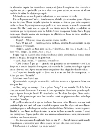 de adrenalina depois das benevolentes ameaças de Jason Humphries, viro correndo a
esquina; em parte agradecido por estar vivo e em parte apenas para o caso de ele ter
mudado de ideia e decidido me perseguir.
MI: Nenhuma nuvem de poeira no horizonte — mas continue correndo.
Entro disparado no Casebre, imediatamente aliviado pela atmosfera quase religiosa
de seu interior. Minha chegada explosiva faz cabeças se virarem para mim enquanto
nerds em busca de paz registram o que poderia ser uma ameaça em seus detectores; até
mesmo Big Marv meio que se ergue de seu banco, antes de voltar a trabalhar na
miniatura que está pintando atrás do balcão. Como já esperava, Matt, Ravi e Beggsy
estão aqui, olhando dentro das embalagens de plástico, em busca de novos desafios e
montanhas para escalar.
— Beggsy! — Ofego um pouco alto demais em seu ouvido.
— Cara? O que foi? — Parece não haver nenhuma sombra de recriminação em seu
rosto, apenas preocupação.
— Beggsy... Acabei de falar com Jason... Humphries... Ele viu... o Facebook... É
bom você... apagar... ou então... você já era...!
Beggsy reage no clássico estilo Nerd: fica branco como um fantasma e olha ao redor
em busca da ajuda de ninguém em particular.
— Até... hoje à noite... — continuo, com esforço.
— Cara! Merda! É pra já! — guincha ele, parecendo-se estranhamente com Lisa
Simpson, e sem se despedir de ninguém, sai correndo do Casebre para chegar logo em
casa e salvar sua pele. Apoio minhas mãos nos joelhos e fico ofegando olhando o chão.
— O que está fazendo aqui? — Matt não é assim tão fácil de reconquistar. —
Achei que havia “desistido”.
MI: Uma coisa de cada vez.
Quando minha respiração se normaliza, endireito as costas e, ignorando Matt, me
viro para Ravi.
— Ravi, amigo — começo. Usar a palavra “amigo” é um método Nerd de deixar
claro que se está desarmado. A não ser, é claro, que estejam discutindo, quando aquilo
sugere alguma intenção hostil. É complicado. — Te devo desculpas. Sinto muito
mesmo. Andei passando por uma fase estranha, e você me pegou numa hora ruim hoje
de manhã. Desculpe.
O problema dos nerds é que se lembram das coisas ruins. Durante um ano, você
poderia elogiar um nerd mil vezes e insultá-lo apenas uma. Na véspera de Ano-Novo,
poderia perguntar a ele do que se lembra mais dos últimos 365 dias e, tão certo quanto
Gandalf ser um Servo do Fogo Secreto, ele vai se lembrar apenas do insulto. É como
nos protegemos. Alguns podem dizer que essa não seja exatamente uma postura muito
otimista, mas é como somos.
— E é isso que serve de explicação hoje em dia, é? — Ravi obviamente está usando
telepatia para se comunicar com Matt; os dois parecem não estar convencidos.
MI: Promova-os a “adultos”; veja no que vai dar.
 