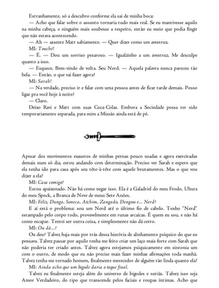 Estranhamente, só a descubro conforme ela sai de minha boca:
— Acho que falar sobre o assunto tornaria tudo mais real. Se eu mantivesse aquilo
na minha cabeça, e ninguém mais soubesse a respeito, então eu meio que podia fingir
que não estava acontecendo.
— Ah — assente Matt sabiamente. — Quer dizer como um avestruz.
MI: Touché!
— É. — Dou um sorriso pesaroso. — Igualzinho a um avestruz. Me desculpe
quanto a isso.
— Esquece. Bem-vindo de volta. Seu Nerd. — Aquela palavra nunca pareceu tão
bela. — Então, o que vai fazer agora?
MI: Sarah!
— Na verdade, preciso ir e falar com uma pessoa antes de ficar tarde demais. Posso
ligar pra você hoje à noite?
— Claro.
Deixo Ravi e Matt com suas Coca-Colas. Embora a Sociedade possa ter sido
temporariamente separada, para mim a Missão ainda está de pé.
Apesar dos movimentos exaustos de minhas pernas pouco usadas e agora exercitadas
demais num só dia, estou andando com determinação. Preciso ver Sarah e espero que
ela tenha ido para casa após seu tête-à-tête com aquele brutamontes. Mas o que vou
dizer a ela?
MI: Casa comigo?
Estou apaixonado. Não há como negar isso. Ela é a Galadriel do meu Frodo, Uhura
do meu Spock, a Branca de Neve de meus Sete Anões.
MI: Feliz, Dunga, Soneca, Atchim, Zangado, Dengoso e... Nerd?
E aí está o problema: sou um Nerd até o último fio de cabelo. Tenho “Nerd”
estampado pelo corpo todo, provavelmente em runas arcaicas. É quem eu sou, e não há
como escapar. Tentei ser outra coisa, e simplesmente não dá certo.
MI: Ou dá...?
Ou deu? Talvez haja mais por trás dessa história de alinhamento psíquico do que eu
pensava. Talvez passar por aquilo tenha me feito criar um laço mais forte com Sarah que
não poderia ter criado antes. Talvez agora estejamos psiquicamente em sintonia um
com o outro, de modo que eu não precise mais fazer minhas afirmações toda manhã.
Talvez tenha me tornado homem, finalmente merecedor de alguém tão linda quanto ela?
MI: Ainda acho que um bigode daria o toque final.
Talvez eu finalmente esteja além do universo de bigodes e sutiãs. Talvez isso seja
Amor Verdadeiro, do tipo que transcende pelos faciais e roupas íntimas. Acho que
 