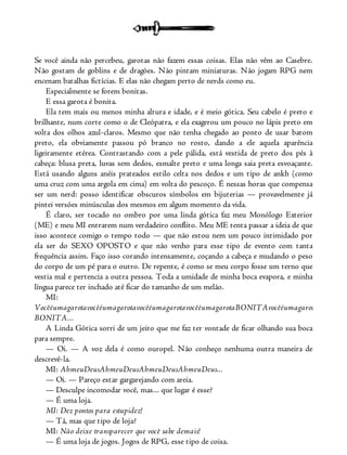 Se você ainda não percebeu, garotas não fazem essas coisas. Elas não vêm ao Casebre.
Não gostam de goblins e de dragões. Não pintam miniaturas. Não jogam RPG nem
encenam batalhas fictícias. E elas não chegam perto de nerds como eu.
Especialmente se forem bonitas.
E essa garota é bonita.
Ela tem mais ou menos minha altura e idade, e é meio gótica. Seu cabelo é preto e
brilhante, num corte como o de Cleópatra, e ela exagerou um pouco no lápis preto em
volta dos olhos azul-claros. Mesmo que não tenha chegado ao ponto de usar batom
preto, ela obviamente passou pó branco no rosto, dando a ele aquela aparência
ligeiramente etérea. Contrastando com a pele pálida, está vestida de preto dos pés à
cabeça: blusa preta, luvas sem dedos, esmalte preto e uma longa saia preta esvoaçante.
Está usando alguns anéis prateados estilo celta nos dedos e um tipo de ankh (como
uma cruz com uma argola em cima) em volta do pescoço. É nessas horas que compensa
ser um nerd: posso identificar obscuros símbolos em bijuterias — provavelmente já
pintei versões minúsculas dos mesmos em algum momento da vida.
É claro, ser tocado no ombro por uma linda gótica faz meu Monólogo Exterior
(ME) e meu MI entrarem num verdadeiro conflito. Meu ME tenta passar a ideia de que
isso acontece comigo o tempo todo — que não estou nem um pouco intimidado por
ela ser do SEXO OPOSTO e que não venho para esse tipo de evento com tanta
frequência assim. Faço isso corando intensamente, coçando a cabeça e mudando o peso
do corpo de um pé para o outro. De repente, é como se meu corpo fosse um terno que
vestia mal e pertencia a outra pessoa. Toda a umidade de minha boca evapora, e minha
língua parece ter inchado até ficar do tamanho de um melão.
MI:
VocêéumagarotavocêéumagarotavocêéumagarotavocêéumagarotaBONITAvocêéumagarotaeusouumn
BONITA...
A Linda Gótica sorri de um jeito que me faz ter vontade de ficar olhando sua boca
para sempre.
— Oi. — A voz dela é como ouropel. Não conheço nenhuma outra maneira de
descrevê-la.
MI: AhmeuDeusAhmeuDeusAhmeuDeusAhmeuDeus...
— Oi. — Pareço estar gargarejando com areia.
— Desculpe incomodar você, mas... que lugar é esse?
— É uma loja.
MI: Dez pontos para estupidez!
— Tá, mas que tipo de loja?
MI: Não deixe transparecer que você sabe demais!
— É uma loja de jogos. Jogos de RPG, esse tipo de coisa.
 