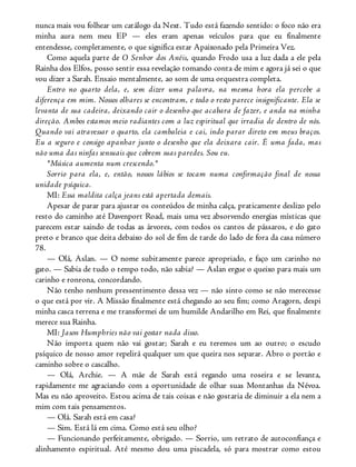 nunca mais vou folhear um catálogo da Next. Tudo está fazendo sentido: o foco não era
minha aura nem meu EP — eles eram apenas veículos para que eu finalmente
entendesse, completamente, o que significa estar Apaixonado pela Primeira Vez.
Como aquela parte de O Senhor dos Anéis, quando Frodo usa a luz dada a ele pela
Rainha dos Elfos, posso sentir essa revelação tomando conta de mim e agora já sei o que
vou dizer a Sarah. Ensaio mentalmente, ao som de uma orquestra completa.
Entro no quarto dela, e, sem dizer uma palavra, na mesma hora ela percebe a
diferença em mim. Nossos olhares se encontram, e todo o resto parece insignificante. Ela se
levanta de sua cadeira, deixando cair o desenho que acabara de fazer, e anda na minha
direção. Ambos estamos meio radiantes com a luz espiritual que irradia de dentro de nós.
Quando vai atravessar o quarto, ela cambaleia e cai, indo parar direto em meus braços.
Eu a seguro e consigo apanhar junto o desenho que ela deixara cair. É uma fada, mas
não uma das ninfas sensuais que cobrem suas paredes. Sou eu.
*Música aumenta num crescendo.*
Sorrio para ela, e, então, nossos lábios se tocam numa confirmação final de nossa
unidade psíquica.
MI: Essa maldita calça jeans está apertada demais.
Apesar de parar para ajustar os conteúdos de minha calça, praticamente deslizo pelo
resto do caminho até Davenport Road, mais uma vez absorvendo energias místicas que
parecem estar saindo de todas as árvores, com todos os cantos de pássaros, e do gato
preto e branco que deita debaixo do sol de fim de tarde do lado de fora da casa número
78.
— Olá, Aslan. — O nome subitamente parece apropriado, e faço um carinho no
gato. — Sabia de tudo o tempo todo, não sabia? — Aslan ergue o queixo para mais um
carinho e ronrona, concordando.
Não tenho nenhum pressentimento dessa vez — não sinto como se não merecesse
o que está por vir. A Missão finalmente está chegando ao seu fim; como Aragorn, despi
minha casca terrena e me transformei de um humilde Andarilho em Rei, que finalmente
merece sua Rainha.
MI: Jason Humphries não vai gostar nada disso.
Não importa quem não vai gostar; Sarah e eu teremos um ao outro; o escudo
psíquico de nosso amor repelirá qualquer um que queira nos separar. Abro o portão e
caminho sobre o cascalho.
— Olá, Archie. — A mãe de Sarah está regando uma roseira e se levanta,
rapidamente me agraciando com a oportunidade de olhar suas Montanhas da Névoa.
Mas eu não aproveito. Estou acima de tais coisas e não gostaria de diminuir a ela nem a
mim com tais pensamentos.
— Olá. Sarah está em casa?
— Sim. Está lá em cima. Como está seu olho?
— Funcionando perfeitamente, obrigado. — Sorrio, um retrato de autoconfiança e
alinhamento espiritual. Até mesmo dou uma piscadela, só para mostrar como estou
 