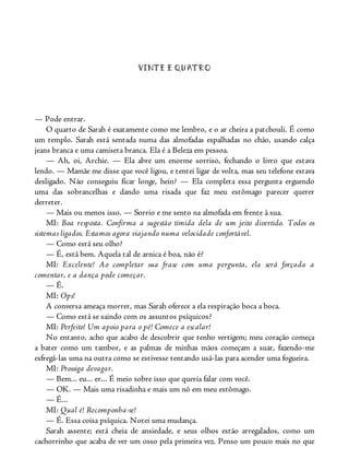 VINTE E QUATRO
— Pode entrar.
O quarto de Sarah é exatamente como me lembro, e o ar cheira a patchouli. É como
um templo. Sarah está sentada numa das almofadas espalhadas no chão, usando calça
jeans branca e uma camiseta branca. Ela é a Beleza em pessoa.
— Ah, oi, Archie. — Ela abre um enorme sorriso, fechando o livro que estava
lendo. — Mamãe me disse que você ligou, e tentei ligar de volta, mas seu telefone estava
desligado. Não conseguiu ficar longe, hein? — Ela completa essa pergunta erguendo
uma das sobrancelhas e dando uma risada que faz meu estômago parecer querer
derreter.
— Mais ou menos isso. — Sorrio e me sento na almofada em frente à sua.
MI: Boa resposta. Confirma a sugestão tímida dela de um jeito divertido. Todos os
sistemas ligados. Estamos agora viajando numa velocidade confortável.
— Como está seu olho?
— É, está bem. Aquela tal de arnica é boa, não é?
MI: Excelente! Ao completar sua frase com uma pergunta, ela será forçada a
comentar, e a dança pode começar.
— É.
MI: Ops!
A conversa ameaça morrer, mas Sarah oferece a ela respiração boca a boca.
— Como está se saindo com os assuntos psíquicos?
MI: Perfeito! Um apoio para o pé! Comece a escalar!
No entanto, acho que acabo de descobrir que tenho vertigem; meu coração começa
a bater como um tambor, e as palmas de minhas mãos começam a suar, fazendo-me
esfregá-las uma na outra como se estivesse tentando usá-las para acender uma fogueira.
MI: Prossiga devagar.
— Bem... eu... er... É meio sobre isso que queria falar com você.
— OK. — Mais uma risadinha e mais um nó em meu estômago.
— É...
MI: Qual é! Recomponha-se!
— É. Essa coisa psíquica. Notei uma mudança.
Sarah assente; está cheia de ansiedade, e seus olhos estão arregalados, como um
cachorrinho que acaba de ver um osso pela primeira vez. Penso um pouco mais no que
 