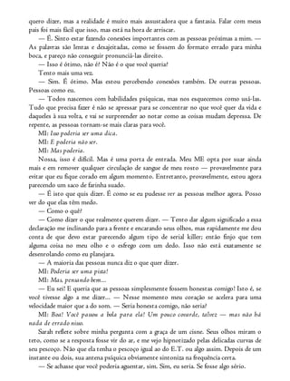 quero dizer, mas a realidade é muito mais assustadora que a fantasia. Falar com meus
pais foi mais fácil que isso, mas está na hora de arriscar.
— É. Sinto estar fazendo conexões importantes com as pessoas próximas a mim. —
As palavras são lentas e desajeitadas, como se fossem do formato errado para minha
boca, e pareço não conseguir pronunciá-las direito.
— Isso é ótimo, não é? Não é o que você queria?
Tento mais uma vez.
— Sim. É ótimo. Mas estou percebendo conexões também. De outras pessoas.
Pessoas como eu.
— Todos nascemos com habilidades psíquicas, mas nos esquecemos como usá-las.
Tudo que precisa fazer é não se apressar para se concentrar no que você quer da vida e
daqueles à sua volta, e vai se surpreender ao notar como as coisas mudam depressa. De
repente, as pessoas tornam-se mais claras para você.
MI: Isso poderia ser uma dica.
MI: E poderia não ser.
MI: Mas poderia.
Nossa, isso é difícil. Mas é uma porta de entrada. Meu ME opta por suar ainda
mais e em remover qualquer circulação de sangue de meu rosto — provavelmente para
evitar que eu fique corado em algum momento. Entretanto, provavelmente, estou agora
parecendo um saco de farinha suado.
— É isto que quis dizer. É como se eu pudesse ver as pessoas melhor agora. Posso
ver do que elas têm medo.
— Como o quê?
— Como dizer o que realmente querem dizer. — Tento dar algum significado a essa
declaração me inclinando para a frente e encarando seus olhos, mas rapidamente me dou
conta de que devo estar parecendo algum tipo de serial killer; então finjo que tem
alguma coisa no meu olho e o esfrego com um dedo. Isso não está exatamente se
desenrolando como eu planejara.
— A maioria das pessoas nunca diz o que quer dizer.
MI: Poderia ser uma pista!
MI: Mas, pensando bem...
— Eu sei! E queria que as pessoas simplesmente fossem honestas comigo! Isto é, se
você tivesse algo a me dizer... — Nesse momento meu coração se acelera para uma
velocidade maior que a do som. — Seria honesta comigo, não seria?
MI: Boa! Você passou a bola para ela! Um pouco covarde, talvez — mas não há
nada de errado nisso.
Sarah reflete sobre minha pergunta com a graça de um cisne. Seus olhos miram o
teto, como se a resposta fosse vir do ar, e me vejo hipnotizado pelas delicadas curvas de
seu pescoço. Não que ela tenha o pescoço igual ao do E.T. ou algo assim. Depois de um
instante ou dois, sua antena psíquica obviamente sintoniza na frequência certa.
— Se achasse que você poderia aguentar, sim. Sim, eu seria. Se fosse algo sério.
 
