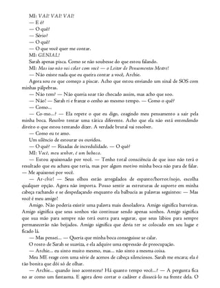 MI: VAI! VAI! VAI!
— E é?
— O quê?
— Sério?
— O quê?
— O que você quer me contar.
MI: GENIAL!
Sarah apenas pisca. Como se não soubesse do que estou falando.
MI: Mas isso não vai colar com você — o Leitor de Pensamentos Mestre!
— Não existe nada que eu queira contar a você, Archie.
Agora sou eu que começo a piscar. Acho que estou enviando um sinal de SOS com
minhas pálpebras.
— Não tem? — Não queria soar tão chocado assim, mas acho que soo.
— Não! — Sarah ri e franze o cenho ao mesmo tempo. — Como o quê?
— Como...
— Co-mo...? — Ela repete o que eu digo, coagindo meu pensamento a sair pela
minha boca. Resolvo tentar uma tática diferente. Acho que ela não está entendendo
direito o que estou tentando dizer. A verdade brutal vai resolver.
— Como eu te amo.
Um silêncio de estourar os ouvidos.
— O quê? — Risadas de incredulidade. — O quê?
MI: Você, meu senhor, é um babaca.
— Estou apaixonado por você. — Tenho total consciência de que isso não terá o
resultado que eu achava que teria, mas por algum motivo minha boca não para de falar.
— Me apaixonei por você.
— Ar-chie! — Seus olhos estão arregalados de espanto/horror/nojo, escolha
qualquer opção. Agora não importa. Posso sentir as estruturas de suporte em minha
cabeça rachando e se despedaçando enquanto ela balbucia as palavras seguintes: — Mas
você é meu amigo!
Amigo. Não poderia existir uma palavra mais desoladora. Amigo significa barreiras.
Amigo significa que seus sonhos vão continuar sendo apenas sonhos. Amigo significa
que sua mão para sempre não terá outra para segurar, que seus lábios para sempre
permanecerão não beijados. Amigo significa que devia ter se colocado em seu lugar e
ficado lá.
— Mas pensei... — Queria que minha boca conseguisse se calar.
O rosto de Sarah se suaviza, e ela adquire uma expressão de preocupação.
— Archie... eu sinto muito mesmo, mas... não sinto a mesma coisa.
Meu ME reage com uma série de acenos de cabeça silenciosos. Sarah me encara; ela é
tão bonita que dói só de olhar.
— Archie... quando isso aconteceu? Há quanto tempo você...? — A pergunta fica
no ar como um fantasma. E agora devo cortar o cadáver e dissecá-lo na frente dela. O
 