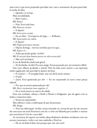 mais triste é que estou preparado para fazer isso, caso o sentimento de pena possa fazê-
la mudar de ideia.
— Quando a vi na loja.
Mais incredulidade.
— Sinto muito...
MI: Bisturi.
— Não. Está tudo bem.
MI: Primeira incisão.
— E depois?
MI: Serra para os ossos.
— Eu só achei... Você gostou do Jogo... — Brilhante.
MI: Separadores de costela.
— E depois?
MI: Órgãos principais intactos.
— Depois da briga... você me convidou para vir aqui...
MI: Espera aí...
— Achei que podia ajudar, Archie!
MI: O coração deste homem parece ter sido arrancado!
— Mas você me beijou!
A voz de Sarah fica ainda mais gentil.
— Na bochecha, Archie! Era meu amigo. Estava passando por um momento difícil.
Caio num silêncio profundo e imóvel. Não há nada como assistir a sua esperança
sendo sugada pelo ralo para fazê-lo desistir de lutar.
— É o Jason? — É um golpe baixo, mas vou dá-lo assim mesmo.
— O quê?
— Jason. Está apaixonada por ele? — Eu me surpreendo ao notar como pareço
infantil.
— Por que eu estaria apaixonada por ele?
MI: Não é exatamente uma negativa, é?
— Eu vi vocês juntos no centro da cidade.
Com essa revelação, ofereço a Sarah o Direito à Indignação, que ela agarra com as
lindas e traiçoeiras mãos.
— Estava me espionando?
Meu silêncio é toda a confirmação de que ela precisava.
MI: Droga.
— Para sua informação, Archie, estava tentando ter certeza de que ele não tentaria
dar uma surra em você! Encontrei com ele e o levei até Manisha para escolher o incenso
para uma leitura! Vou ler a aura dele!
As estruturas de suporte em minha cabeça finalmente desabam totalmente com um
estouro ressonante, e volto a ser meu medonho e Nerd eu.
— Ele só vai deixá-la fazer isso porque quer sair com você!
 