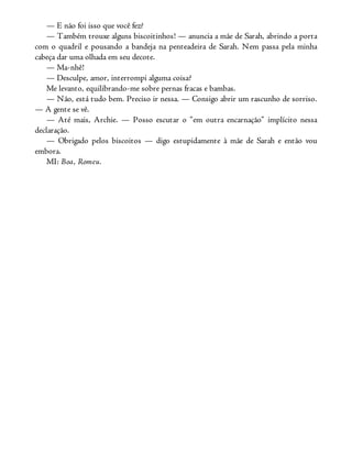 — E não foi isso que você fez?
— Também trouxe alguns biscoitinhos! — anuncia a mãe de Sarah, abrindo a porta
com o quadril e pousando a bandeja na penteadeira de Sarah. Nem passa pela minha
cabeça dar uma olhada em seu decote.
— Ma-nhê!
— Desculpe, amor, interrompi alguma coisa?
Me levanto, equilibrando-me sobre pernas fracas e bambas.
— Não, está tudo bem. Preciso ir nessa. — Consigo abrir um rascunho de sorriso.
— A gente se vê.
— Até mais, Archie. — Posso escutar o “em outra encarnação” implícito nessa
declaração.
— Obrigado pelos biscoitos — digo estupidamente à mãe de Sarah e então vou
embora.
MI: Boa, Romeu.
 