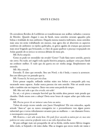 VINTE E CINCO
Os corredores floridos de Lothlórien se transformaram nos atalhos rachados e escuros
de Mordor. Quando cheguei à casa de Sarah, meus sentidos estavam aguçados pela
beleza e vitalidade de meu ambiente. Daquela mesma maneira inebriante, meus sentidos
mais uma vez estão trabalhando em excesso, mas agora eles só absorvem os aspectos
sombrios do ambiente: os tijolos quebrados, os gritos agudos de crianças que parecem
mais estar brigando que brincando, e o fato de quase quebrar o pescoço tropeçando em
Aslan quando ele se estica e se enrosca debaixo de meus pés.
MI: Bicho estúpido.
Como eu pude ter entendido tão errado? Como? Tudo fazia tanto sentido, parecia
tão certo. Fiz tudo; até engoli toda aquela história psíquica, qualquer coisa para Sarah
me conhecer melhor. E tudo que ela queria era ser minha amiga. Simplesmente não
entendo.
MI: Mas entende.
Entendo. É claro que entendo. Sou um Nerd, e ela é linda, e nunca ia acontecer.
Sou um idiota por ter pensado que ia.
MI: Vamos lá, há mais por trás disso.
Evito pensar naquilo, enfiando minhas mãos nos bolsos e avançando pela rua,
encarando meus sapatos. Andar nunca pareceu tão sem sentido. Não sei aonde estou
indo e também não me importo. Sinto-me como uma perda de tempo.
MI: Mas você sabe o que deu errado, não sabe?
Eu sei, e só piora a sensação horrível que faz minha alma parecer mais pesada que
chumbo. Onde estava com a cabeça? Devia estar louco de sequer achar que tinha uma
chance.
MI: Precisa parar de ser torturar uma hora ou outra.
Talvez ela esteja mesmo saindo com Jason Humphries? Ele tem músculos, aquela
atitude “dane-se” que eu nunca conseguiria ter e provavelmente tem algum ponto
vulnerável que o torna ridiculamente atraente para as mulheres — um diamante bruto,
o encrenqueiro com potencial.
MI: Besteira, e você sabe muito bem. Ele pode ficar socando os outros por aí, mas não
poderia ter uma conversa profunda nem se sua vida dependesse disso.
Só para esfregar mais um pouquinho de sal na ferida, minha mente fabrica imagens
deles rindo, se beijando e de mãos dadas. Mas as imagens que estou vendo são vazias e
 