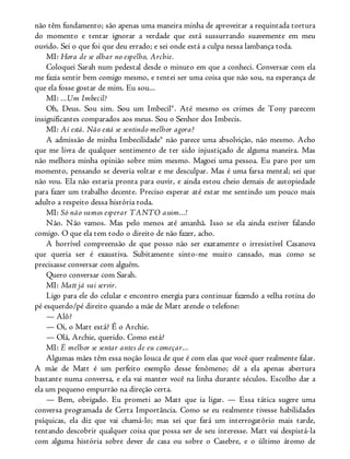 não têm fundamento; são apenas uma maneira minha de aproveitar a requintada tortura
do momento e tentar ignorar a verdade que está sussurrando suavemente em meu
ouvido. Sei o que foi que deu errado; e sei onde está a culpa nessa lambança toda.
MI: Hora de se olhar no espelho, Archie.
Coloquei Sarah num pedestal desde o minuto em que a conheci. Conversar com ela
me fazia sentir bem comigo mesmo, e tentei ser uma coisa que não sou, na esperança de
que ela fosse gostar de mim. Eu sou...
MI: ...Um Imbecil?
Oh, Deus. Sou sim. Sou um Imbecil®. Até mesmo os crimes de Tony parecem
insignificantes comparados aos meus. Sou o Senhor dos Imbecis.
MI: Aí está. Não está se sentindo melhor agora?
A admissão de minha Imbecilidade® não parece uma absolvição, não mesmo. Acho
que me livra de qualquer sentimento de ter sido injustiçado de alguma maneira. Mas
não melhora minha opinião sobre mim mesmo. Magoei uma pessoa. Eu paro por um
momento, pensando se deveria voltar e me desculpar. Mas é uma farsa mental; sei que
não vou. Ela não estaria pronta para ouvir, e ainda estou cheio demais de autopiedade
para fazer um trabalho decente. Preciso esperar até estar me sentindo um pouco mais
adulto a respeito dessa história toda.
MI: Só não vamos esperar TANTO assim...!
Não. Não vamos. Mas pelo menos até amanhã. Isso se ela ainda estiver falando
comigo. O que ela tem todo o direito de não fazer, acho.
A horrível compreensão de que posso não ser exatamente o irresistível Casanova
que queria ser é exaustiva. Subitamente sinto-me muito cansado, mas como se
precisasse conversar com alguém.
Quero conversar com Sarah.
MI: Matt já vai servir.
Ligo para ele do celular e encontro energia para continuar fazendo a velha rotina do
pé esquerdo/pé direito quando a mãe de Matt atende o telefone:
— Alô?
— Oi, o Matt está? É o Archie.
— Olá, Archie, querido. Como está?
MI: É melhor se sentar antes de eu começar...
Algumas mães têm essa noção louca de que é com elas que você quer realmente falar.
A mãe de Matt é um perfeito exemplo desse fenômeno; dê a ela apenas abertura
bastante numa conversa, e ela vai manter você na linha durante séculos. Escolho dar a
ela um pequeno empurrão na direção certa.
— Bem, obrigado. Eu prometi ao Matt que ia ligar. — Essa tática sugere uma
conversa programada de Certa Importância. Como se eu realmente tivesse habilidades
psíquicas, ela diz que vai chamá-lo; mas sei que fará um interrogatório mais tarde,
tentando descobrir qualquer coisa que possa ser de seu interesse. Matt vai despistá-la
com alguma história sobre dever de casa ou sobre o Casebre, e o último átomo de
 