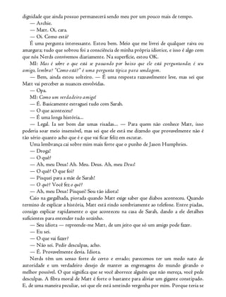 dignidade que ainda possuo permanecerá sendo meu por um pouco mais de tempo.
— Archie.
— Matt. Oi, cara.
— Oi. Como está?
É uma pergunta interessante. Estou bem. Meio que me livrei de qualquer raiva ou
amargura; tudo que sobrou foi a consciência de minha própria idiotice, e isso é algo com
que nós Nerds convivemos diariamente. Na superfície, estou OK.
MI: Mas é sobre o que está se passando por baixo que ele está perguntando; é seu
amigo, lembra? “Como está?” é uma pergunta típica para sondagem.
— Bem, ainda estou solteiro. — É uma resposta razoavelmente leve, mas sei que
Matt vai perceber as nuances envolvidas.
— Opa.
MI: Como um verdadeiro amigo!
— É. Basicamente estraguei tudo com Sarah.
— O que aconteceu?
— É uma longa história...
— Legal. Ia ser bom dar umas risadas... — Para quem não conhece Matt, isso
poderia soar meio insensível, mas sei que ele está me dizendo que provavelmente não é
tão sério quanto acho que é e que vai ficar feliz em escutar.
Uma lembrança cai sobre mim mais forte que o punho de Jason Humphries.
— Droga!
— O quê?
— Ah, meu Deus! Ah. Meu. Deus. Ah, meu Deus!
— O quê? O que foi?
— Pisquei para a mãe de Sarah!
— O quê? Você fez o quê?
— Ah, meu Deus! Pisquei! Sou tão idiota!
Caio na gargalhada, piorada quando Matt exige saber que diabos aconteceu. Quando
termino de explicar a história, Matt está rindo sombriamente ao telefone. Entre piadas,
consigo explicar rapidamente o que aconteceu na casa de Sarah, dando a ele detalhes
suficientes para entender tudo sozinho.
— Seu idiota — repreende-me Matt, de um jeito que só um amigo pode fazer.
— Eu sei.
— O que vai fazer?
— Não sei. Pedir desculpas, acho.
— É. Provavelmente devia. Idiota.
Nerds têm um senso forte de certo e errado; parecemos ter um medo nato de
autoridade e um verdadeiro desejo de manter as engrenagens do mundo girando o
melhor possível. O que significa que se você aborrece alguém que não mereça, você pede
desculpas. A fibra moral de Matt é forte o bastante para aliviar um gigante constipado.
E, de uma maneira peculiar, sei que ele está sentindo vergonha por mim. Porque teria se
 