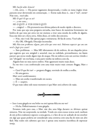 MI: Isso foi saber demais!
—Ah, certo. — Ela parece vagamente decepcionada, e todos os meus órgãos vitais
parecem estar derretendo em comiseração. — Então nada disso é... não é “real”, então?
Não tem... você sabe.
MI: O quê? O que eu sei?
— ...a ver com...
MI: O QUÊ? A VER COM O QUÊ?
— ...mágica? — Ela pronuncia essa última palavra de modo rápido e discreto.
Por mais que seja uma pergunta estranha, meu banco de memórias brevemente me
lembra de que meu pai certa vez me ensinou a tirar uma moeda da orelha de alguém.
Essa não deve ser a hora certa. Além disso, só tenho dez centavos.
— Não, não é real. São apenas jogos e miniaturas. Só faz de conta. Você sabe.
— Ah, OK. Obrigada. Desculpe incomodar.
MI: Não tem problema algum, pois acho que amo você. Podemos esquecer que sou um
nerd e fugir pra casar?
— Sem problemas. — Meu ME idiotamente dá de ombros, de um daqueles jeitos
que sugerem que sou amigável e acessível, mas na realidade, provavelmente, me fazem
parecer que estou tendo algum tipo de ataque. Ela vai embora com um sorriso tímido e
um “obrigada” em voz baixa, e uma parte minha vai embora com ela.
Alguém bate no meu outro ombro. Não aguentarei muito mais disso.
Eu me viro e sou confrontado com uma visão muito mais comum: Beggsy, Matt e
Ravi.
— Cara! O que foi isso? — pergunta Beggsy, sorrindo de orelha a orelha.
— Só uma garota.
Matt sorri sombriamente:
— Mais um sonho transformado em sucata.
— É — suspiro.
O que mais odeio nele nesse momento é que Matt está coberto de razão.
— Isso é uma gárgula no seu bolso ou está apenas feliz em me ver?
— Ha ha. Definitivamente é uma gárgula.
Estamos indo para casa, e Matt não deu uma folga durante os últimos quinze
minutos. Não me surpreende, na verdade. Tendo em conta nosso status nerd, nenhum
de nós já fora realmente exposto a uma garota, e o fato de eu ter acabado de me envolver
em algo que quase poderia ser considerado uma conversa com uma faz de mim um alvo
fácil. Mas todos nós sabemos que isso é apenas uma maneira inconfessa de expressar
inveja.
 
