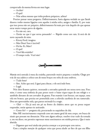 comportado da mesma forma em meu lugar.
— Archie?
— O quê?
— Não achou mesmo que tinha poderes psíquicos, achou?
Preciso pensar nessa pergunta. Definitivamente, havia alguma verdade no que Sarah
dissera: tenho mesmo ligações com aqueles à minha volta, amigos e família. E, por mais
que isso possa não ser psíquico, definitivamente há mais por trás daquilo do que apenas
estar muito tempo perto de alguém.
— Eu não sei, cara.
— Então no que é que estou pensando? — Rápido como um raio, lá está ele de
novo caçoando de mim.
— Kirsty Ford, imagino.
— Meu Deus! Isso é incrível!
— Ha ha. Ei, Matt?
— O quê?
— Você fala sozinho?
— O tempo todo. Você não?
Mamãe está sentada à mesa da cozinha, parecendo muito pequena e sozinha. Chego por
trás de sua cadeira e coloco um de meus braços em volta de seus ombros.
— Tudo bem?
— Sim. Acho que está. Liguei para checar, e ele está indo bem.
— Legal.
Nós dois ficamos quietos, escutando a estranha quietude em nossa nova casa. Para
mim, é como uma sinfonia de paz: posso ouvir o baixo tique-taque de um relógio e o
zumbido distante de um cortador de grama. Para mamãe é um buraco, um espaço, uma
tela em branco, que precisa ser preenchida com a colorida cacofonia de seu namorado.
Dou um apertozinho nela, que parece estimulá-la a reagir.
— Chá? — Ela já está em pé na frente da chaleira antes que eu possa sequer
responder, então apenas rio aceitando.
— Como foi? — pergunta ela, procurando os saquinhos de chá.
Meu ME instintivamente responde com um exame geral de meu corpo, em busca de
sinais que possam me denunciar. Não sem algum esforço, resolvo tirar tudo da tomada
e, em vez disso, me permito expressar meus sentimentos em minha postura. Que é meio
abatida.
— Digamos que você ainda não precisa começar a se preocupar com netos.
Com a simples menção de qualquer coisa que possa aludir ao fato de que seu filho
 