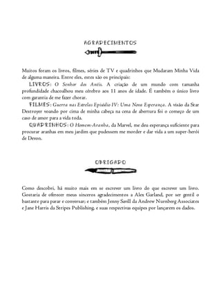 AGRADECIMENTOS
Muitos foram os livros, filmes, séries de TV e quadrinhos que Mudaram Minha Vida
de alguma maneira. Entre eles, estes são os principais:
LIVROS: O Senhor dos Anéis. A criação de um mundo com tamanha
profundidade chacoalhou meu cérebro aos 11 anos de idade. É também o único livro
com garantia de me fazer chorar.
FILMES: Guerra nas Estrelas Episódio IV: Uma Nova Esperança. A visão da Star
Destroyer voando por cima de minha cabeça na cena de abertura foi o começo de um
caso de amor para a vida toda.
QUADRINHOS: O Homem-Aranha, da Marvel, me deu esperança suficiente para
procurar aranhas em meu jardim que pudessem me morder e dar vida a um super-herói
de Devon.
OBRIGADO
Como descobri, há muito mais em se escrever um livro do que escrever um livro.
Gostaria de oferecer meus sinceros agradecimentos a Alex Garland, por ser gentil o
bastante para parar e conversar; e também Jenny Savill da Andrew Nurnberg Associates
e Jane Harris da Stripes Publishing, e suas respectivas equipes por lançarem os dados.
 