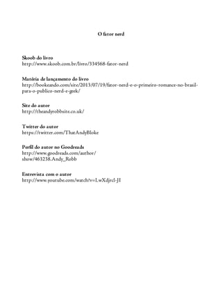O fator nerd
Skoob do livro
http://www.skoob.com.br/livro/334568-fator-nerd
Matéria de lançamento do livro
http://bookeando.com/site/2013/07/19/fator-nerd-e-o-primeiro-romance-no-brasil-
para-o-publico-nerd-e-geek/
Site do autor
http://theandyrobbsite.co.uk/
Twitter do autor
https://twitter.com/ThatAndyBloke
Perfil do autor no Goodreads
http://www.goodreads.com/author/
show/463238.Andy_Robb
Entrevista com o autor
http://www.youtube.com/watch?v=LwXdjrcl-JI
 