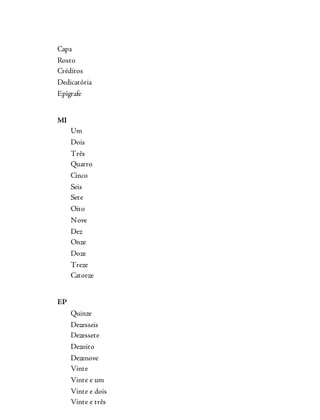 Capa
Rosto
Créditos
Dedicatória
Epígrafe
MI
Um
Dois
Três
Quatro
Cinco
Seis
Sete
Oito
Nove
Dez
Onze
Doze
Treze
Catorze
EP
Quinze
Dezesseis
Dezessete
Dezoito
Dezenove
Vinte
Vinte e um
Vinte e dois
Vinte e três
 
