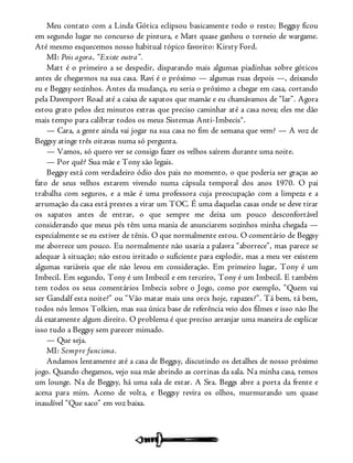 Meu contato com a Linda Gótica eclipsou basicamente todo o resto; Beggsy ficou
em segundo lugar no concurso de pintura, e Matt quase ganhou o torneio de wargame.
Até mesmo esquecemos nosso habitual tópico favorito: Kirsty Ford.
MI: Pois agora, “Existe outra”.
Matt é o primeiro a se despedir, disparando mais algumas piadinhas sobre góticos
antes de chegarmos na sua casa. Ravi é o próximo — algumas ruas depois —, deixando
eu e Beggsy sozinhos. Antes da mudança, eu seria o próximo a chegar em casa, cortando
pela Davenport Road até a caixa de sapatos que mamãe e eu chamávamos de “lar”. Agora
estou grato pelos dez minutos extras que preciso caminhar até a casa nova; eles me dão
mais tempo para calibrar todos os meus Sistemas Anti-Imbecis®.
— Cara, a gente ainda vai jogar na sua casa no fim de semana que vem? — A voz de
Beggsy atinge três oitavas numa só pergunta.
— Vamos, só quero ver se consigo fazer os velhos saírem durante uma noite.
— Por quê? Sua mãe e Tony são legais.
Beggsy está com verdadeiro ódio dos pais no momento, o que poderia ser graças ao
fato de seus velhos estarem vivendo numa cápsula temporal dos anos 1970. O pai
trabalha com seguros, e a mãe é uma professora cuja preocupação com a limpeza e a
arrumação da casa está prestes a virar um TOC. É uma daquelas casas onde se deve tirar
os sapatos antes de entrar, o que sempre me deixa um pouco desconfortável
considerando que meus pés têm uma mania de anunciarem sozinhos minha chegada —
especialmente se eu estiver de tênis. O que normalmente estou. O comentário de Beggsy
me aborrece um pouco. Eu normalmente não usaria a palavra “aborrece”, mas parece se
adequar à situação; não estou irritado o suficiente para explodir, mas a meu ver existem
algumas variáveis que ele não levou em consideração. Em primeiro lugar, Tony é um
Imbecil. Em segundo, Tony é um Imbecil e em terceiro, Tony é um Imbecil. E também
tem todos os seus comentários Imbecis sobre o Jogo, como por exemplo, “Quem vai
ser Gandalf esta noite?” ou “Vão matar mais uns orcs hoje, rapazes?”. Tá bem, tá bem,
todos nós lemos Tolkien, mas sua única base de referência veio dos filmes e isso não lhe
dá exatamente algum direito. O problema é que preciso arranjar uma maneira de explicar
isso tudo a Beggsy sem parecer mimado.
— Que seja.
MI: Sempre funciona.
Andamos lentamente até a casa de Beggsy, discutindo os detalhes de nosso próximo
jogo. Quando chegamos, vejo sua mãe abrindo as cortinas da sala. Na minha casa, temos
um lounge. Na de Beggsy, há uma sala de estar. A Sra. Beggs abre a porta da frente e
acena para mim. Aceno de volta, e Beggsy revira os olhos, murmurando um quase
inaudível “Que saco” em voz baixa.
 