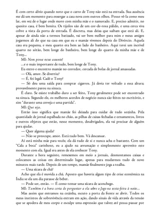 É com certo alívio quando noto que o carro de Tony não está na entrada. Sua ausência
me dá um momento para enxergar a casa nova com outros olhos. Posso vê-la como meu
lar, em vez de o lugar onde moro com minha mãe e o namorado. E, preciso admitir, no
quesito casa, é bem bonita. Os tijolos são de um cor-de-rosa pálido, e uma cerca viva
cobre a vista da porta de entrada. É discreta, mas deixa que saibam que está ali. E,
apesar de ainda não a termos batizado, vai ser bem melhor para mim e meus amigos
jogarmos ali do que na casa em que eu e mamãe vivemos depois do Divórcio. Aquela
casa era pequena, e meu quarto era bem ao lado do banheiro. Aqui terei um incrível
quarto no sótão, bem longe do banheiro, bem longe do quarto da minha mãe e de
Tony...
MI: Nem pense nesse assunto!
...e o mais importante de tudo, bem longe de Tony.
Eu entro e encontro mamãe no corredor, cercada de bolas de jornal amassadas.
— Olá, amor. Se divertiu?
— É, foi legal. Cadê o Tony?
— Só deu uma saída para comprar cigarros. Já devia ter voltado a essa altura;
provavelmente parou na sinuca.
É claro. Se existe trabalho duro a ser feito, Tony geralmente pode ser encontrado
na sinuca. Segundo ele, os melhores acordos de negócio nunca são feitos no escritório, e
sim “durante uma cerveja e uma partida”.
MI: Que seja.
Então isso significa que mamãe foi deixada para cuidar de tudo sozinha. Pela
quantidade de jornal espalhada no chão, as pilhas de caixas fechadas e ornamentos, livros
e outros objetos que estão, nesse momento, desabrigados, ela vai precisar de alguém
para ajudar.
— Quer alguma ajuda?
— Não se preocupe, amor. Está tudo bem. Vá descansar.
Aí está minha mãe para vocês; ela dá tudo de si e nunca acha o bastante. Com um
“Cala a boca” carinhoso, eu a ajudo na arrumação e simplesmente aproveito este
momento com ela. Igual era antes de ela conhecer Tony.
Durante a hora seguinte, remexemos em meio a jornais, desmontamos caixas e
colocamos as coisas em determinado lugar, apenas para mudarmos tudo de novo
minutos mais tarde. Depois de um tempo, mamãe finalmente joga a toalha.
— Uma xícara de chá?
Acho que ela é movida a chá. Aposto que haveria algum tipo de crise econômica na
Índia se ela um dia parasse de beber.
— Pode ser, então. — É como tomar uma xícara de aconchego.
MI: Também é a hora certa de perguntar a ela sobre o Jogo na sexta-feira à noite...
Mas assim que entramos na cozinha, escuto a porta da frente se abrir. Todos os
meus instintos de sobrevivência entram em ação, dando sinais de vida através da tensão
que se apodera de meu corpo e esculpe uma expressão que talvez até possa passar por
 