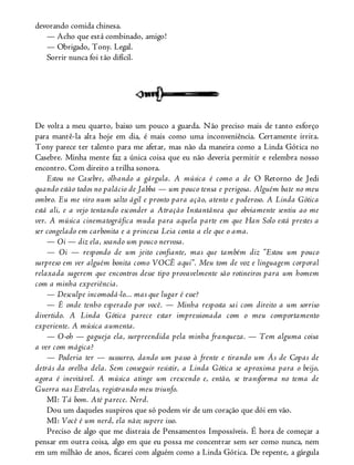 devorando comida chinesa.
— Acho que está combinado, amigo!
— Obrigado, Tony. Legal.
Sorrir nunca foi tão difícil.
De volta a meu quarto, baixo um pouco a guarda. Não preciso mais de tanto esforço
para mantê-la alta hoje em dia, é mais como uma inconveniência. Certamente irrita.
Tony parece ter talento para me afetar, mas não da maneira como a Linda Gótica no
Casebre. Minha mente faz a única coisa que eu não deveria permitir e relembra nosso
encontro. Com direito a trilha sonora.
Estou no Casebre, olhando a gárgula. A música é como a de O Retorno de Jedi
quando estão todos no palácio de Jabba — um pouco tensa e perigosa. Alguém bate no meu
ombro. Eu me viro num salto ágil e pronto para ação, atento e poderoso. A Linda Gótica
está ali, e a vejo tentando esconder a Atração Instantânea que obviamente sentiu ao me
ver. A música cinematográfica muda para aquela parte em que Han Solo está prestes a
ser congelado em carbonita e a princesa Leia conta a ele que o ama.
— Oi — diz ela, soando um pouco nervosa.
— Oi — respondo de um jeito confiante, mas que também diz “Estou um pouco
surpreso em ver alguém bonita como VOCÊ aqui”. Meu tom de voz e linguagem corporal
relaxada sugerem que encontros desse tipo provavelmente são rotineiros para um homem
com a minha experiência.
— Desculpe incomodá-lo... mas que lugar é esse?
— É onde tenho esperado por você. — Minha resposta sai com direito a um sorriso
divertido. A Linda Gótica parece estar impressionada com o meu comportamento
experiente. A música aumenta.
— O-oh — gagueja ela, surpreendida pela minha franqueza. — Tem alguma coisa
a ver com mágica?
— Poderia ter — sussurro, dando um passo à frente e tirando um Ás de Copas de
detrás da orelha dela. Sem conseguir resistir, a Linda Gótica se aproxima para o beijo,
agora é inevitável. A música atinge um crescendo e, então, se transforma no tema de
Guerra nas Estrelas, registrando meu triunfo.
MI: Tá bom. Até parece. Nerd.
Dou um daqueles suspiros que só podem vir de um coração que dói em vão.
MI: Você é um nerd, ela não; supere isso.
Preciso de algo que me distraia de Pensamentos Impossíveis. É hora de começar a
pensar em outra coisa, algo em que eu possa me concentrar sem ser como nunca, nem
em um milhão de anos, ficarei com alguém como a Linda Gótica. De repente, a gárgula
 